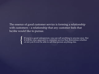 {
The essence of good customer service is forming a relationship
with customers – a relationship that any customer feels that
he/she would like to pursue.
If you're a good salesperson, you can sell anything to anyone once. But
it will be your approach to customer service that determines whether
or not you’ll ever be able to sell that person anything else.
 