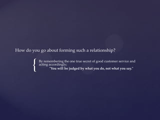 {
How do you go about forming such a relationship?
By remembering the one true secret of good customer service and
acting accordingly;
"You will be judged by what you do, not what you say."
 