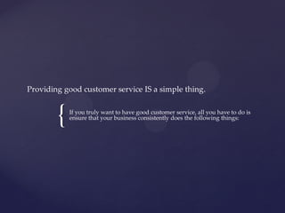 {
Providing good customer service IS a simple thing.
If you truly want to have good customer service, all you have to do is
ensure that your business consistently does the following things:
 