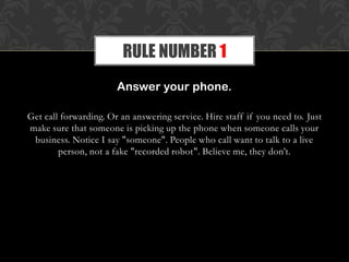 Answer your phone.
Get call forwarding. Or an answering service. Hire staff if you need to. Just
make sure that someone is picking up the phone when someone calls your
business. Notice I say "someone". People who call want to talk to a live
person, not a fake "recorded robot". Believe me, they don’t.
RULE NUMBER 1
 