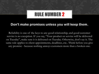 Don't make promises unless you will keep them.
Reliability is one of the keys to any good relationship, and good customer
service is no exception. If you say, “Your product or service will be delivered
on Tuesday”, make sure it is delivered on Tuesday. Otherwise, don't say it. The
same rule applies to client appointments, deadlines, etc.. Think before you give
any promise - because nothing annoys customers more than a broken one.
RULE NUMBER 2
 