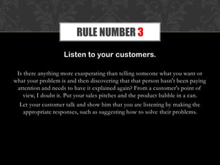 Listen to your customers.
Is there anything more exasperating than telling someone what you want or
what your problem is and then discovering that that person hasn't been paying
attention and needs to have it explained again? From a customer's point of
view, I doubt it. Put your sales pitches and the product babble in a can.
Let your customer talk and show him that you are listening by making the
appropriate responses, such as suggesting how to solve their problems.
RULE NUMBER 3
 