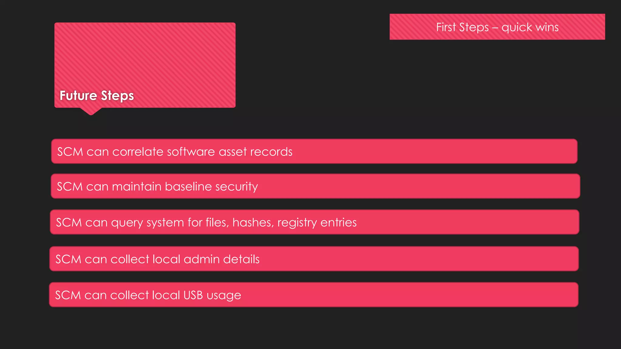 First Steps – quick wins
Future Steps
SCM can correlate software asset records
SCM can maintain baseline security
SCM can query system for files, hashes, registry entries
SCM can collect local admin details
SCM can collect local USB usage
 