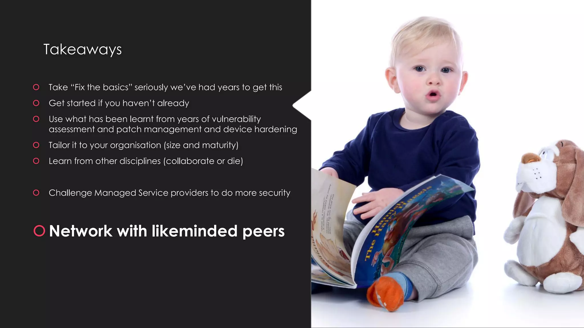 Takeaways
 Take “Fix the basics” seriously we’ve had years to get this
 Get started if you haven’t already
 Use what has been learnt from years of vulnerability
assessment and patch management and device hardening
 Tailor it to your organisation (size and maturity)
 Learn from other disciplines (collaborate or die)
 Challenge Managed Service providers to do more security
Network with likeminded peers
 