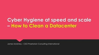 Cyber Hygiene at speed and scale
– How to Clean a Datacenter
James Mckinlay – CSO Praetorian Consulting International
 