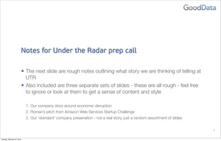 Notes for Under the Radar prep call

                             • The next slide are rough notes outlining what story we are thinking of telling at
                               UTR
                             • Also included are three separate sets of slides - these are all rough - feel free
                               to ignore or look at them to get a sense of content and style

                               1. Our company story around economic disruption
                               2. Roman’s pitch from Amazon Web Services Startup Challenge
                               3. Our ‘standard’ company presenation - not a real story, just a random assortment of slides


                                                                                                                              1


Tuesday, February 23, 2010
 