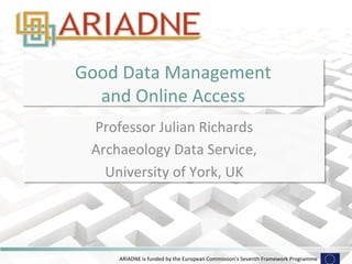 ARIADNE	
  is	
  funded	
  by	
  the	
  European	
  Commission's	
  Seventh	
  Framework	
  Programme	
  
Good	
  Data	
  Management	
  	
  
and	
  Online	
  Access	
  
Professor	
  Julian	
  Richards	
  
Archaeology	
  Data	
  Service,	
  	
  
University	
  of	
  York,	
  UK	
  
 