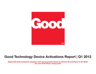 Good Technology Device Activations Report | Q1 2012
  Apple iOS leads enterprise adoption with strong growth driven by iPhone 4S and iPad 2 in Q1 2012;
                                  the new iPad shows strong start
 