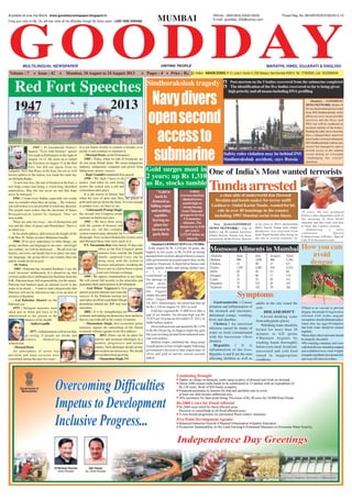 GOODDAY
Available all over the World : www.gooddaynewspaper.blogspot.in RNI No. : MAH MUL/2006/18939 Postal Reg. No. MH/MR/KDEVI/56/2013-15
MULTILINGUAL NEWSPAPER MARATHI, HINDI, GUJARATI & ENGLISHUNITING PEOPLE
Volume : 7 Issue : 42 Mumbai, 18 August to 24 August 2013 Pages : 4 Price : Rs. 2/- Editor: ASHOKDOSHI, R-15,Lane-II,Sector-9,CBD-Belapur,NaviMumbai-400614,Tel:27560695,Cell:9322694549
Fixing your mind on Me, You will over come all the difficulties through My Grace alone! LORD SHRI KRISHNA MUMBAI
Monsoon Ailments in Mumbai
June
858
12
1,297
02
32
21
73
79
July
1,076
40
2,481
01
66
23
131
132
August
460
13
474
01
17
02
43
70
Total
2,394
65
4,252
04
115
46
247
281
Symptoms
How you can
avoid
dengue
Ailments
Malaria
Cholera
Gastro
H1N1
Dengue
Lepto
Hepatitis
Typhoid
There is no vaccine to prevent
dengue, but people living in areas
infested with Aedes aegypti
mosquitoesshouldeliminateplaces
where they lay eggs. Containers
that hold water should be cleared
regularly.
Itemsthatcollectrainwatershould
be properly discarded
Petwateringcontainersandvases
withfreshflowersshouldbeemptied
andscrubdriedeveryweek Apply
mosquitorepellentsonexposedskin
and wear full sleeved clothes.
Gastroenteritis | Causes
irritation and inflammation of
the stomach and intestines,
abdominal cramps, vomiting,
fever and diarrhea.
Cholera | An intestinal
infection caused by intake of
water or food contaminated
with the bacterium vibrio
cholerea
Hepatitis | It is
inflammation of the liver.
Hepatitis A and E are the ones
affecting children as well as
adults in the city round the
year.
DOS AND DON'T
Avoid drinking water
from unhygienic places
Drinking water should be
boiled for more than 20
minutes to kill germs
Maintain hygiene by
washing hands thoroughly
before every meal.Avoid raw,
uncovered and cold food
stored in inappropriate
conditions.
Red Fort Speeches
1947 : Pt Jawaharlal Nehru's
famous "Tryst with Destiny" speech
was made in Parliament on the night of
August 14-15. He went on to unfurl
the Tricolour on August 15 at the Red
Fort, but did not speak from its
ramparts. New Star Rises in the East, his not so well
known address to the nation, was made the same day
onAll India Radio.
''A new star rises, the star of freedom in the East, a
new hope comes into being, a vision long cherished
materializes. May the star never set and that hope
never be betrayed. ''
1956 : I want every Indian, especially our young
men, to consider where they are going … By violence,
you will realise, it is not possible to reach any decision.
The people must realise that the decisions of States
Reorganisation cannot be changed. They are
irrevocable.
There are only two ways - one of destruction and
war and the other of peace and Panchsheel. There is
no third way.
In his ninth address, delivered at the height of the
Cold War, Pt. Nehru invokes Mahatma Gandhi.
1960 : If we give importance to other things, our
group, our State, our language or our caste - and forget
our country; we will be destroyed … We all love our
district, our town, our family but if we place our state,
our language, our group above our country then our
nation would be destroyed.
- Pt. Nehru
1965 : Pakistan has invaded Kashmir. I use the
word "invasion" deliberately. It is absurd to say that
civilian raiders have infiltrated into Kashmir from the
PoK. Pakistan bears full responsibility for the attack.
Pakistan had banked upon an internal revolt in the
wake of an attack … I want to state categorically that
Pakistan will not be allowed to take even an inch of
territory of Kashmir.
- Lal Bahadur Shastri on the
Pakistan war
1975 : Stringent measures were
taken just as bitter pill have to be
administered to the patient in the
interest of his health.
-IndiraGandhi
1977 : Administrators will never dare
go wrong, if people are awake and
express themselves
without fear.
- Morarji Desai
An atmosphere of terror was
prevalent and many excesses were
committed during the past two years …
It is not blame worthy to commit a mistake as to
justify it and continue to maintain it.
- Morarji Desai, on the Emergency
1985 : Today, when we talk of Swadeshi, we
do not mean Khadi alone. We mean indigenous
industry, indigenous computer and power from
Indigenous atomic sources.
- Rajiv Gandhi's landmark first speech
1990 : We shall I have to do
justice. And when we start doing
justice the system gets a jolt and
commotion takes place.
It is the lesson of history that
when the eyes of poor turn flery, the places of
gold melt and go down the drain. It is not enough
to ponder over; we have to act.
- Vishwanath Pratap Singh,
the second non Congress prime
minister on backward class.
1991 : We have done away
with the system of licences and
permits etc. all this complex
system created many obstacles for
the people. Now we have broken this vicious circle
and liberated those who were stuck in it.
P.V. Narasimha Rao who, barely 55 days into
office as the first Congress prime
minister from outside the Gandhi
family, surprised every one by
doing away with the system of
licences and permits, tweaking the
Forex rate in a bid to boost exports
and earn foreign exchange.
1999 : We oppose communalism in any form.
We will ensure full security to the minorities and
guarantee their participation in development.
- Atal Bihar Vajpayee's first
speech as prime minister tom-toms the
success of the Pokhran nuclear test
andmakesanefforttoputBabriMasjid
demolition behind the BJP and woo
minorities.
2004 : It is by strengthening our
economyandmakingourdemocracymoreinclusive
that we can walk tall in the comity of nations.
- Manmohan Singh, first economist prime
minister, signals the unleashing of the liberal
economic reforms agenda in his first address.
2013 :There can be no place for
narrow and sectarian ideologies in a
modern, progressive and secular
country. Such ideologies divide society
and weaken our democracy. We should
prevent them from growing.
-ManmohanSingh,PM
1947 2013
Sindhurakshak tragedy Post-mortem on the 5 bodies recovered from the submarine completed
The identification of the five bodies recovered so far is being given
high priority and all means including DNA profiling
Navydivers
opensecond
accessto
submarine
Mumbai : (GOODDAY
NEWSNETWORK):Bodiesof
fivenavalpersonnelgotrecovered
from INS Sindhurakshak while
efforts are on to rescue possible
survivors and the Navy said
DNA test will be conducted to
ascertain identity of the bodies.
Battling the odds, divers from the
Navy continued their search for
more bodies on board submarine
INS Sindhurakshak without any
success but managed to open a
second access to the sunken
vessel during an overnight
"challenging but critical"
operation.
Safety rules violation may be behind INS
Sindhurakshak accident, says Russia
Tundaarrested
One of India’s Most wanted terrorists
a close aide of underworld don Dawood
Ibrahim and bomb-maker for terror outfit
Lashkar-e-Abdul Karim Tunda , wanted for his
role in over 40 bombings in the country
including 1993 Mumbai serial train blasts.
New Delhi(GOODDAY
NEWS NETWORK) : One of
India’s top 20 wanted terrorists
Abdul Karim Tunda has been
arrested by Delhi Police. Known
to be close to 26/11 mastermind
Hafiz Saeed, Tunda alias Abdul
Quddooss was arrested from
Indo-Nepal border after being on
the run in several countries for
19 years. He was produced
before a duty magistrate early in
the morning in New Delhi
saturday and the court sent him
to three day’s police custody.
Addressing a news
conference, Special
Commissioner of Police , Special
Cell, S.N.Srivastava said .
Gold surges most in
2 years; up Rs 1,310
as Re, stocks tumble
Mumbai(GOODDAYNEWSNETWORK)
: Gold surged by Rs 1,310 per 10 gram, the
highest in two years, to Rs 31,010 on strong
demand from stockists ahead of festive season,
after government increased import duty on the
metal to 10 percent.Asharp fall in Sensex and
rupee against dollar and strong global cues
a l s o
contributed to
the upsurge in
gold price,
which posted
the biggest
single-day gain
after August
19, 2011. Interestingly, the metal had shot up
by Rs 1,310 onAugust 19, 2011 as well.
Gold has regained Rs 31,000 level after a
gap of six months. An all-time high was Rs
32,975 per 10 gram on November 27, 2012, in
Delhi bullion market.
SilverfollowedsuitandspurtedbyRs3,270
to Rs 49,320 per kg, its biggest single day gain
this year on rising demand from industrial units
and coin makers.
Bullion traders attributed the sharp jump
in gold prices to fear of tight supply following
government's decision to hike import duty of
silver and gold to narrow current account
deficit.
"Gold is
back in
demand as
falling rupee
andmelting
equities
leaving no
place for
investor to
parktheir
Goldin
overseas markets
climbedtotwo-
monthhighon
strong buying
fromChinaand
prospects for less
USmonetary
stimulus. The
metal rose by 0.50
per cent to
1,372.97 dollar an
ounce in
Singapore.
E-mail : goodday_002@yahoo.com
 