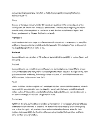 packaging with prices ranging from Rs 5 to Rs 19.Retailers get the margin of 12% while
distributors get 4%.

Place
Because of its robust network, Butter Bit biscuits are available in the remotest parts of the
country with 200 wholesalers and 50000 retail outlets. Factories are strategically placed and
manufacturing units are present in rural areas as well. Further more than C&F agents and
depots supply goods to this vast distribution network.

Promotion
Its promotional platforms range from TV commercials to print ads in newspapers to pamphlets
and flyers. It’s promotion targets kids and elderly people. With its tagline “Haq Se Maango”, it
has targeted people from all walks of life.

Sunfeast
Sunfeast biscuits are a product of ITC and were launched in the year 2003 in various flavors and
packaging.

Product
Sunfeast biscuits are available in several flavours i.e. Sunfeast glucose, regular Marie, orange
Marie, butterscotch and many more. Main strength of Sunfeast biscuits is its large variety, from
glucose to cashew and honey, from crispy cashew to butter, it’s available in many variants
which creates a vast consumer base for it.

Place
Thanks to Indian Tobacco Corporation’s already established vast distribution network, Sunfeast
harnessed this potential right from the day of its launch with the brand available in about 2
million outlets. ITC tapped its potential of marketing its brand of biscuits from the big malls to
the pan-beedi shops and accrued a huge market share.

Promotion
Right from day one, Sunfeast has covered its spots in corners of newspapers, the rear of buses
and the television networks. In one of its ads it showed a world made up of cream targeting
kids. It also, through its ads, made mothers realize the benefits of whole wheat for their
children. In the year 2005, Sunfeast hired famous celebrities like Shahrukh Khan and Sania
Mirza for their brand promotion.

 