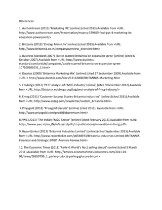 References:
1. Authorstream (2013) ‘Marketing ITC’ (online) (cited 2013).Available from <URL:
http://www.authorstream.com/Presentation/moarss-379409-final-ppt-4-marketing-itceducation-powerpoint/>
2. Brittania (2013) ‘Zindagi Mein Life’ (online) (cited 2013) Available from <URL:
http://www.britannia.co.in/companyoverview_overview.htm>
3. Business Standard (2007) ‘Battle-scarred Britannia on expansion spree’ (online) (cited 6
October 2007).Available from <URL: http://www.businessstandard.com/article/companies/battle-scarred-britannia-on-expansion-spree107100601031_1.html>
4. Docstoc (2009) ‘Britannia Marketing Mix’ (online) (cited 27 September 2009).Available from
<URL:< http://www.docstoc.com/docs/12162808/BRITANNIA-Marketing-Mix>
5. Edublogs (2012) ‘PEST analysis of FMCG Industry’ (online) (cited 9 December 2012).Available
from <URL: http://biztutor.edublogs.org/tag/pest-analysis-of-fmcg-industry/>
6. Enteg (2011) ‘Customer Success Stories-Britannia Industries’ (online) (cited 2011).Available
from <URL: http://www.enteg.com/newsletter/custom_britannia.html>
7.Priyagold (2013) ‘Priyagold biscuits” (online) (cited 2013). Available from <URL:
http://www.priyagold.com/prod01bbpremium.html>
8.PWC (2013) ‘The Indian FMCG Sector’ (online) (cited February 2013).Available from <URL:
https://www.pwc.in/en_IN/in/assets/pdfs/rc-publications/innovation-in-fmcg.pdf>
9. ReportLinker (2013) ‘Britannia Industries Limited’ (online) (cited September 2013).Available
from <URL: http://www.reportlinker.com/p0548973/Britannia-Industries-Limited-BRITANNIAFinancial-and-Strategic-SWOT-Analysis-Review.html>
10. The Economic Times (2011) ‘Parle-G World’s No.1 selling biscuit’ (online) (cited 3 March
2011).Available from <URL: http://articles.economictimes.indiatimes.com/2011-0303/news/28650799_1_parle-products-parle-g-glucose-biscuit>

 