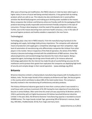 After years of learning and modification, the FMCG industry in India has been able to gain a
higher status in terms of social well being oriented industries. It has gained faith by making
products which are safe to use. This industry has also contributed a lot in social welfare
activities like World food programs and making pure drinking water available to the masses.
Many companies like Unilever and Britannia utilize eco friendly stuffs for the packaging of their
products becoming socially responsible and environment friendly companies in the eyes of
consumers. Pricing is done keeping in mind the need of the people and their ability to pay.
Further, due to the masses becoming more and more health conscious, a rise in the sales of
personal hygiene products and healthy eatables is expected in the near future.

Technological:
Technology plays a key role in FMCG industry. From the manufacturing of products to the
packaging and supply, technology holds primary importance. The companies with advanced
means of production and supply gain a competitive advantage over their competitors. High
level of automation of manufacturing units differentiates companies like Unilever from other
players in the market. Hence irrespective of the field of operation, the whole of the FMCG
industry is become technology oriented with the establishment of R&D sections. Areas like
advanced genomics and nanotechnology have become the most critical aspects. Being a
supportive agent, technology also brings some threats with it, for instance advanced
technology applications like the internet has made the job of counterfeiting very easy for the
malefactors and to protect their goods from replication the companies are deploying high levels
of security and complex design in their overall operation. (www.edublogs.org,2012)

Britannia
Britannia Industries Limited is a food products manufacturing company with its headquarters in
Kolkata, India. The two major brands of this company are Britannia and Tiger, the biscuit giants
in the country which contribute to about 38% of the total market share. This company is
basically involved in the manufacturing of confectionary and dairy products.
The history of Britannia Industries goes back to more than a century when it was started in a
small house with a primary investment of Rs 295 having the main objective of manufacturing
biscuits in central Kolkata. After some time this small unit was acquired by VS Brothers which in
1918 in partnership with an English businessman CH Holmes launched Britannia Industries
Limited. In the year 2013, the Britannia factories’ manufacturing capacity is recorded to around
433000 tonnes. The major brands include Tiger, generating 20% of Britannia’s revenue, Good
Day, Milk Bikis, VitaMarieGold, 50-50, Pure magic and many more.
(www.britannia.co.in,2013)

 