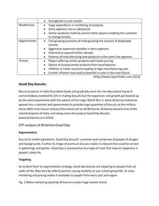 Weaknesses

Opportunities

Threats

Stronghold in rural market.
Huge expenditure in marketing of products.
Dairy segment not so substantial.
Similar products made by several other players enabling the customer
to change brands.
Fast growing economy of India growing the amount of disposable
income.
Aggressive expansion possible in dairy segment.
Potential to expand further abroad.
Potency of manufacturing new products in the same line segment.
Players offering similar products with lower pricing.
Option of buying similar products from local bakeries.
Inflation in Indian economy leading to high manufacturing cost.
Further inflation may lead to downfall in sales in the near future.
(http://www.reportlinker.com,2013)

Good Day biscuits:
Biscuit products in India flourished slowly and gradually since the non descriptive house in
central Kolkata invested Rs 295 in making biscuits but the expansion and growth got backed up
by the word exponential with the advent of the tragic World War II, when Britannia Industries
agreed into a contract with government to provide huge quantities of biscuits to the military
forces.With time biscuit industry flourished and so did Britannia. Britannia became one of the
industrial giants of India, and along came the product Good Day Biscuits.
(www.britannia.co.in,2013)

STP analysis of Britannia Good Day
Segmentation
Due to its varied ingredients, Good Day biscuits’ customer pool comprises of people of all ages
and backgrounds. Further its image of premium biscuits makes it a biscuit that could be served
in gatherings and parties. Good day is synonymous to a type of treat that induces happiness in
people’s daily life.
Targeting
As evident from its segmentation strategy, Good day biscuits are targeting to people from all
walks of life. May they be elderly parents, young students or just school going kids. Its mass
marketing and pricing makes it available to people from every sect and region.
Fig. 3 (Mass marketing opted by Britannia creates huge market share)

 