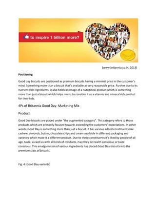 (www.britannia.co.in, 2013)
Positioning
Good day biscuits are positioned as premium biscuits having a minimal price in the customer’s
mind. Something more than a biscuit that’s available at very reasonable price. Further due to its
nutrient rich ingredients, it also holds an image of a nutritional product which is something
more than just a biscuit which helps moms to consider it as a vitamin and mineral rich product
for their kids.

4Ps of Britannia Good Day- Marketing Mix
Product
Good Day biscuits are placed under “the augmented category”. This category refers to those
products which are primarily focused towards exceeding the customers’ expectations. In other
words, Good Day is something more than just a biscuit. It has various added constituents like
cashew, almonds, butter, chocolate chips and cream available in different packaging and
varieties which make it a different product. Due to these constituents it’s liked by people of all
age, taste, as well as with all kinds of mindsets, may they be health conscious or taste
conscious. This amalgamation of various ingredients has placed Good Day biscuits into the
premium class of biscuits.

Fig. 4 (Good Day variants)

 