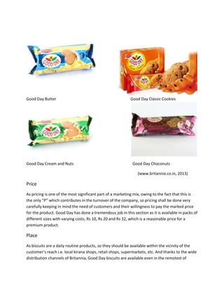 Good Day Butter

Good Day Cream and Nuts

Good Day Classic Cookies

Good Day Choconuts
(www.britannia.co.in, 2013)

Price
As pricing is one of the most significant part of a marketing mix, owing to the fact that this is
the only “P” which contributes in the turnover of the company, so pricing shall be done very
carefully keeping in mind the need of customers and their willingness to pay the marked price
for the product. Good Day has done a tremendous job in this section as it is available in packs of
different sizes with varying costs, Rs 10, Rs 20 and Rs 32, which is a reasonable price for a
premium product.

Place
As biscuits are a daily routine products, so they should be available within the vicinity of the
customer’s reach i.e. local kirana shops, retail shops, supermarkets, etc. And thanks to the wide
distribution channels of Britannia, Good Day biscuits are available even in the remotest of

 