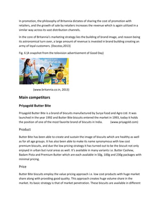 In promotion, the philosophy of Britannia dictates of sharing the cost of promotion with
retailers, and the growth of sale by retailers increases the revenue which is again utilized in a
similar way across its vast distribution channels.
In the core of Britannia’s marketing strategy lies the building of brand image, and reason being
its astronomical turn over, a large amount of revenue is invested in brand building creating an
army of loyal customers. (Docstoc,2013)
Fig. 6 (A snapshot from the television advertisement of Good Day)

(www.britannia.co.in, 2013)

Main competitors
Priyagold Butter Bite
Priyagold Butter Bite is a brand of biscuits manufactured by Surya Food and Agro Ltd. It was
launched in the year 1992 and Butter Bite biscuits entered the market in 1993, today it holds
the position of one of the most favorite brand of biscuits in India.
(www.priyagold.com)

Product
Butter Bite has been able to create and sustain the image of biscuits which are healthy as well
as for all age groups. It has also been able to make its name synonymous with low cost
premium biscuits, and due the low pricing strategy it has turned out to be the biscuit not only
enjoyed in urban but rural areas as well. It’s available in many variants i.e. Butter Cashew,
Badam Pista and Premium Butter which are each available in 50g, 100g and 230g packages with
minimal pricing.

Price
Butter Bite biscuits employ the value pricing approach i.e. low cost products with huge market
share along with providing good quality. This approach creates huge volume share in the
market. Its basic strategy is that of market penetration. These biscuits are available in different

 