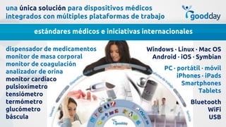 una única solución para dispositivos médicos
integrados con múltiples plataformas de trabajo

        estándares médicos e iniciativas internacionales

dispensador de medicamentos               Windows · Linux · Mac OS
monitor de masa corporal                   Android · iOS · Symbian
monitor de coagulación
                                               PC · portátil · móvil
analizador de orina
                                                    iPhones · iPads
monitor cardíaco
                                                      Smartphones
pulsioxímetro
                                                           Tablets
tensiómetro
termómetro                                              Bluetooth
glucómetro                                                   WiFi
báscula                                                      USB
 