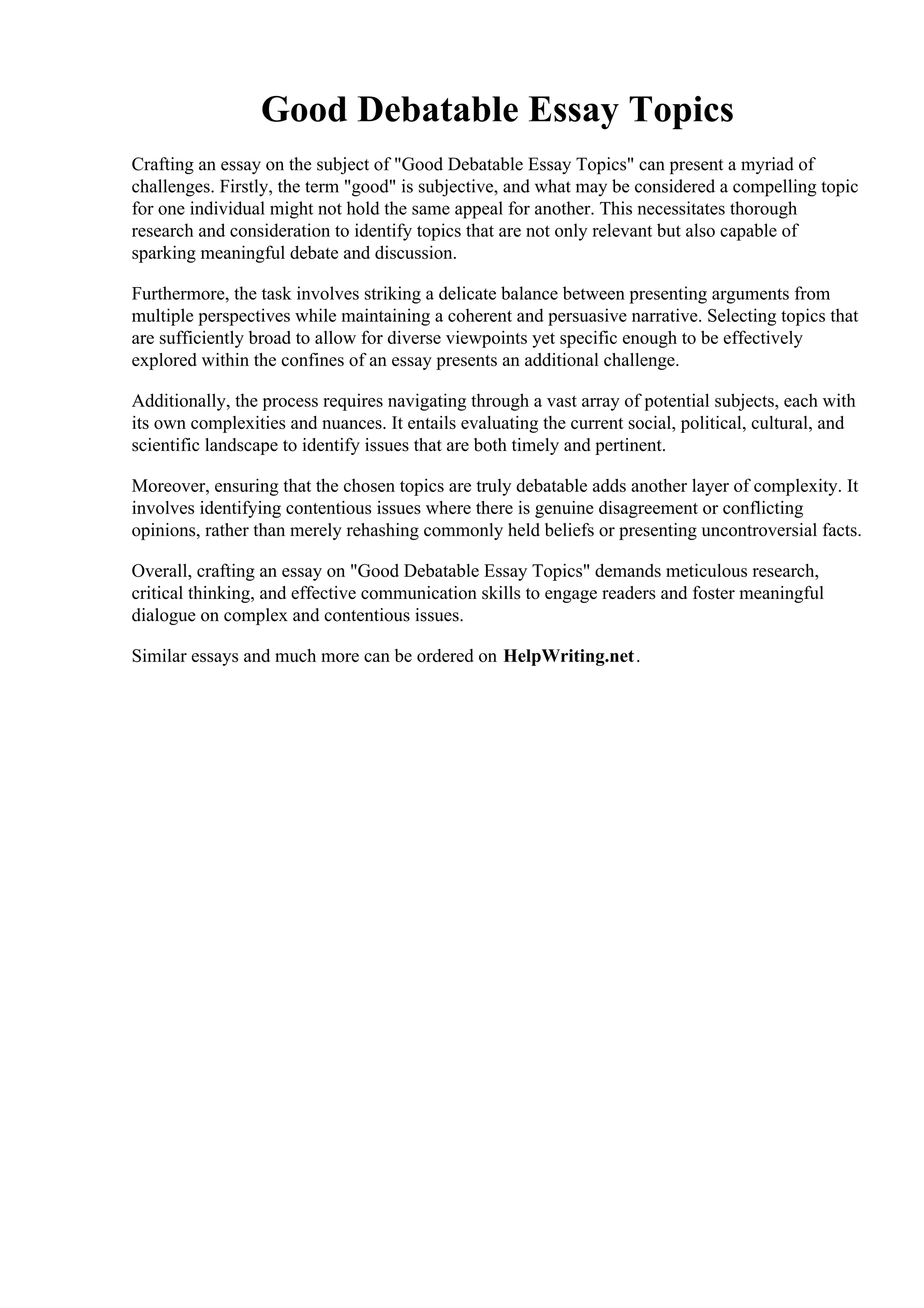 Good Debatable Essay Topics
Crafting an essay on the subject of "Good Debatable Essay Topics" can present a myriad of
challenges. Firstly, the term "good" is subjective, and what may be considered a compelling topic
for one individual might not hold the same appeal for another. This necessitates thorough
research and consideration to identify topics that are not only relevant but also capable of
sparking meaningful debate and discussion.
Furthermore, the task involves striking a delicate balance between presenting arguments from
multiple perspectives while maintaining a coherent and persuasive narrative. Selecting topics that
are sufficiently broad to allow for diverse viewpoints yet specific enough to be effectively
explored within the confines of an essay presents an additional challenge.
Additionally, the process requires navigating through a vast array of potential subjects, each with
its own complexities and nuances. It entails evaluating the current social, political, cultural, and
scientific landscape to identify issues that are both timely and pertinent.
Moreover, ensuring that the chosen topics are truly debatable adds another layer of complexity. It
involves identifying contentious issues where there is genuine disagreement or conflicting
opinions, rather than merely rehashing commonly held beliefs or presenting uncontroversial facts.
Overall, crafting an essay on "Good Debatable Essay Topics" demands meticulous research,
critical thinking, and effective communication skills to engage readers and foster meaningful
dialogue on complex and contentious issues.
Similar essays and much more can be ordered on HelpWriting.net.
Good Debatable Essay Topics Good Debatable Essay Topics
 