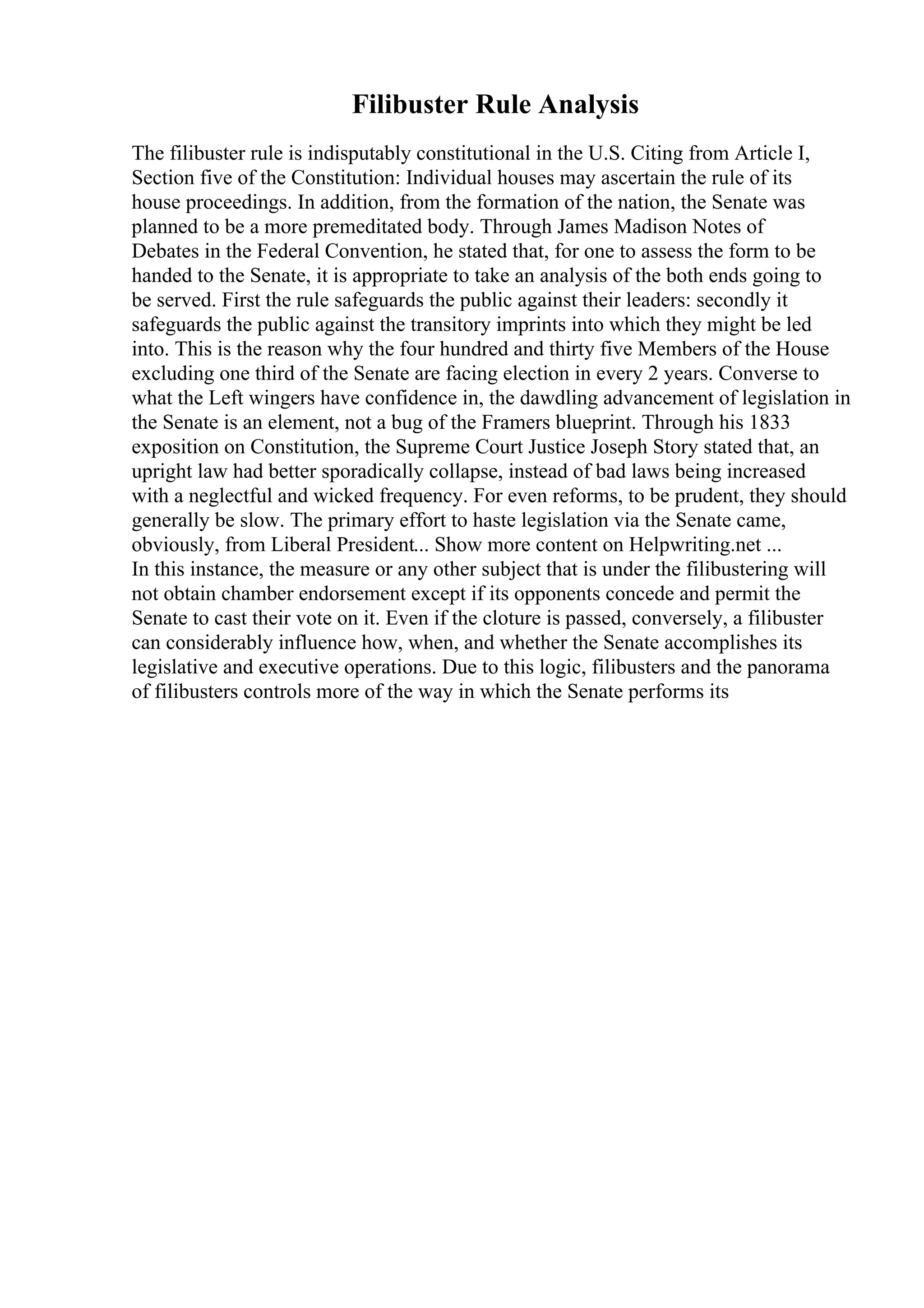 Filibuster Rule Analysis
The filibuster rule is indisputably constitutional in the U.S. Citing from Article I,
Section five of the Constitution: Individual houses may ascertain the rule of its
house proceedings. In addition, from the formation of the nation, the Senate was
planned to be a more premeditated body. Through James Madison Notes of
Debates in the Federal Convention, he stated that, for one to assess the form to be
handed to the Senate, it is appropriate to take an analysis of the both ends going to
be served. First the rule safeguards the public against their leaders: secondly it
safeguards the public against the transitory imprints into which they might be led
into. This is the reason why the four hundred and thirty five Members of the House
excluding one third of the Senate are facing election in every 2 years. Converse to
what the Left wingers have confidence in, the dawdling advancement of legislation in
the Senate is an element, not a bug of the Framers blueprint. Through his 1833
exposition on Constitution, the Supreme Court Justice Joseph Story stated that, an
upright law had better sporadically collapse, instead of bad laws being increased
with a neglectful and wicked frequency. For even reforms, to be prudent, they should
generally be slow. The primary effort to haste legislation via the Senate came,
obviously, from Liberal President... Show more content on Helpwriting.net ...
In this instance, the measure or any other subject that is under the filibustering will
not obtain chamber endorsement except if its opponents concede and permit the
Senate to cast their vote on it. Even if the cloture is passed, conversely, a filibuster
can considerably influence how, when, and whether the Senate accomplishes its
legislative and executive operations. Due to this logic, filibusters and the panorama
of filibusters controls more of the way in which the Senate performs its
 