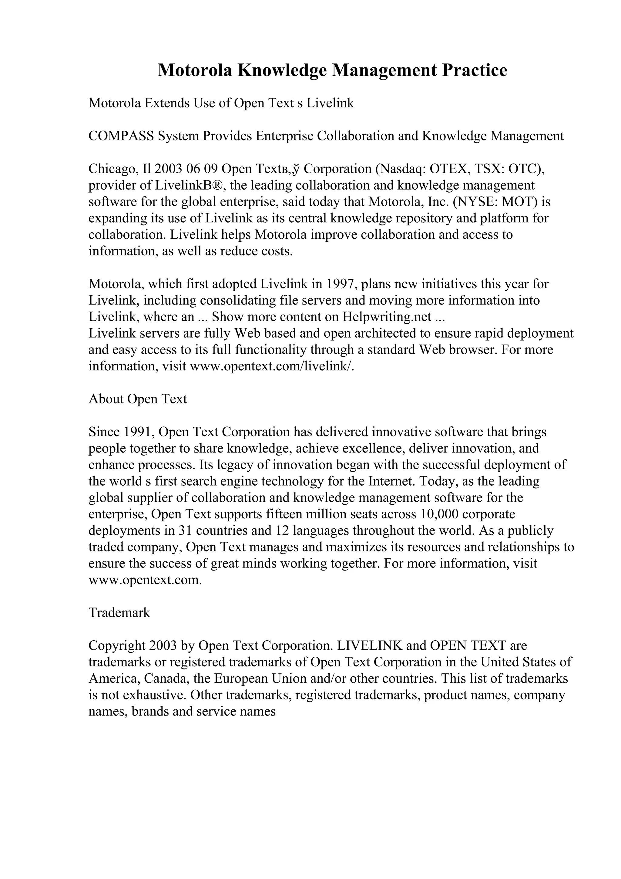 Motorola Knowledge Management Practice
Motorola Extends Use of Open Text s Livelink
COMPASS System Provides Enterprise Collaboration and Knowledge Management
Chicago, Il 2003 06 09 Open Textв„ў Corporation (Nasdaq: OTEX, TSX: OTC),
provider of LivelinkВ®, the leading collaboration and knowledge management
software for the global enterprise, said today that Motorola, Inc. (NYSE: MOT) is
expanding its use of Livelink as its central knowledge repository and platform for
collaboration. Livelink helps Motorola improve collaboration and access to
information, as well as reduce costs.
Motorola, which first adopted Livelink in 1997, plans new initiatives this year for
Livelink, including consolidating file servers and moving more information into
Livelink, where an ... Show more content on Helpwriting.net ...
Livelink servers are fully Web based and open architected to ensure rapid deployment
and easy access to its full functionality through a standard Web browser. For more
information, visit www.opentext.com/livelink/.
About Open Text
Since 1991, Open Text Corporation has delivered innovative software that brings
people together to share knowledge, achieve excellence, deliver innovation, and
enhance processes. Its legacy of innovation began with the successful deployment of
the world s first search engine technology for the Internet. Today, as the leading
global supplier of collaboration and knowledge management software for the
enterprise, Open Text supports fifteen million seats across 10,000 corporate
deployments in 31 countries and 12 languages throughout the world. As a publicly
traded company, Open Text manages and maximizes its resources and relationships to
ensure the success of great minds working together. For more information, visit
www.opentext.com.
Trademark
Copyright 2003 by Open Text Corporation. LIVELINK and OPEN TEXT are
trademarks or registered trademarks of Open Text Corporation in the United States of
America, Canada, the European Union and/or other countries. This list of trademarks
is not exhaustive. Other trademarks, registered trademarks, product names, company
names, brands and service names
 