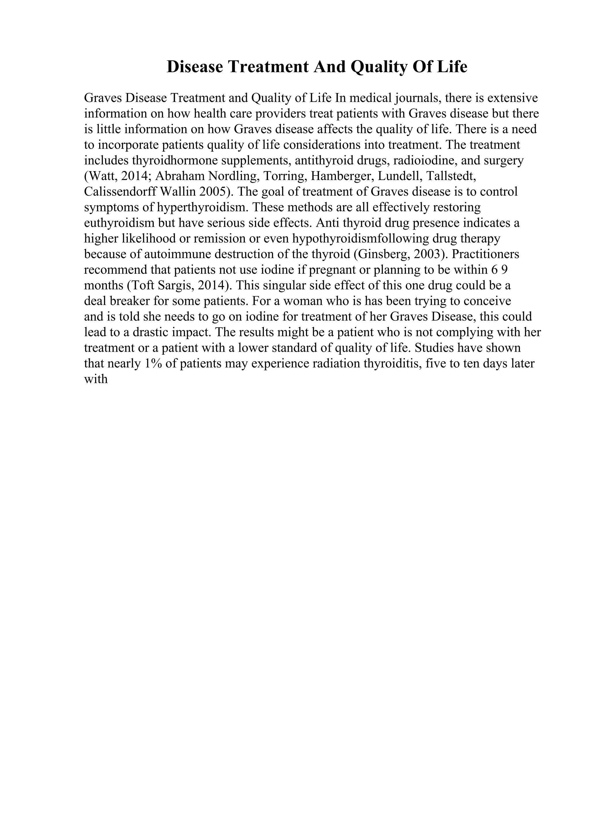 Disease Treatment And Quality Of Life
Graves Disease Treatment and Quality of Life In medical journals, there is extensive
information on how health care providers treat patients with Graves disease but there
is little information on how Graves disease affects the quality of life. There is a need
to incorporate patients quality of life considerations into treatment. The treatment
includes thyroidhormone supplements, antithyroid drugs, radioiodine, and surgery
(Watt, 2014; Abraham Nordling, Torring, Hamberger, Lundell, Tallstedt,
Calissendorff Wallin 2005). The goal of treatment of Graves disease is to control
symptoms of hyperthyroidism. These methods are all effectively restoring
euthyroidism but have serious side effects. Anti thyroid drug presence indicates a
higher likelihood or remission or even hypothyroidismfollowing drug therapy
because of autoimmune destruction of the thyroid (Ginsberg, 2003). Practitioners
recommend that patients not use iodine if pregnant or planning to be within 6 9
months (Toft Sargis, 2014). This singular side effect of this one drug could be a
deal breaker for some patients. For a woman who is has been trying to conceive
and is told she needs to go on iodine for treatment of her Graves Disease, this could
lead to a drastic impact. The results might be a patient who is not complying with her
treatment or a patient with a lower standard of quality of life. Studies have shown
that nearly 1% of patients may experience radiation thyroiditis, five to ten days later
with
 