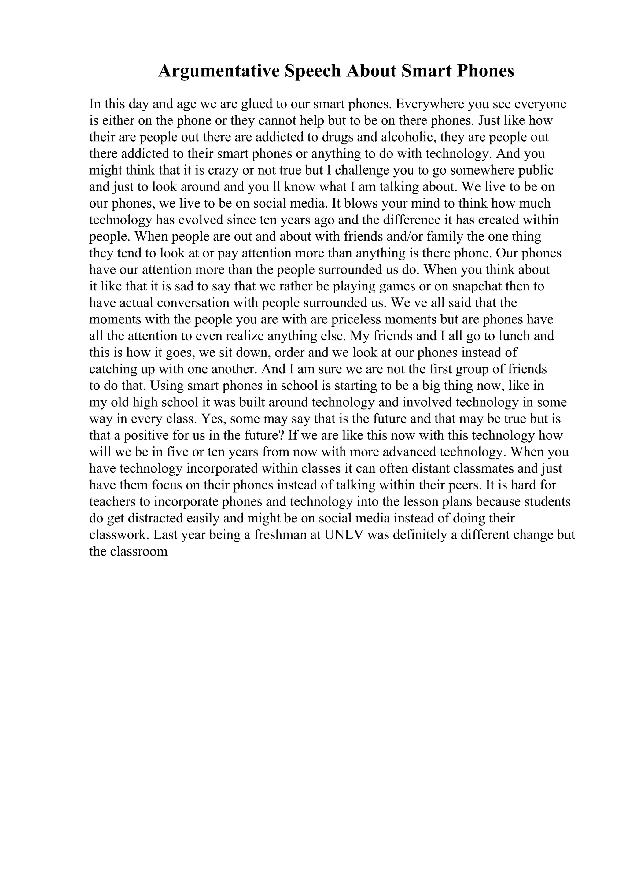 Argumentative Speech About Smart Phones
In this day and age we are glued to our smart phones. Everywhere you see everyone
is either on the phone or they cannot help but to be on there phones. Just like how
their are people out there are addicted to drugs and alcoholic, they are people out
there addicted to their smart phones or anything to do with technology. And you
might think that it is crazy or not true but I challenge you to go somewhere public
and just to look around and you ll know what I am talking about. We live to be on
our phones, we live to be on social media. It blows your mind to think how much
technology has evolved since ten years ago and the difference it has created within
people. When people are out and about with friends and/or family the one thing
they tend to look at or pay attention more than anything is there phone. Our phones
have our attention more than the people surrounded us do. When you think about
it like that it is sad to say that we rather be playing games or on snapchat then to
have actual conversation with people surrounded us. We ve all said that the
moments with the people you are with are priceless moments but are phones have
all the attention to even realize anything else. My friends and I all go to lunch and
this is how it goes, we sit down, order and we look at our phones instead of
catching up with one another. And I am sure we are not the first group of friends
to do that. Using smart phones in school is starting to be a big thing now, like in
my old high school it was built around technology and involved technology in some
way in every class. Yes, some may say that is the future and that may be true but is
that a positive for us in the future? If we are like this now with this technology how
will we be in five or ten years from now with more advanced technology. When you
have technology incorporated within classes it can often distant classmates and just
have them focus on their phones instead of talking within their peers. It is hard for
teachers to incorporate phones and technology into the lesson plans because students
do get distracted easily and might be on social media instead of doing their
classwork. Last year being a freshman at UNLV was definitely a different change but
the classroom
 