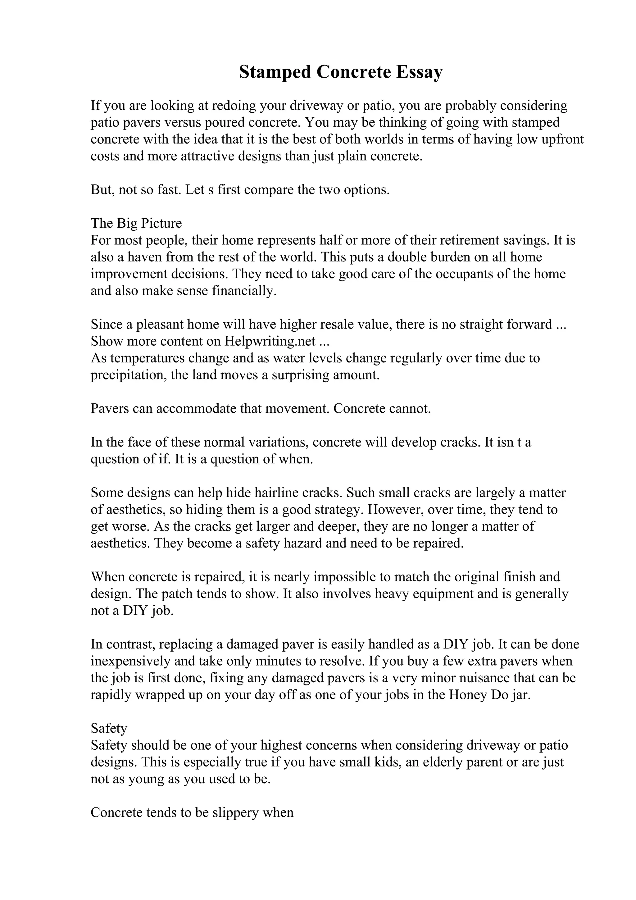 Stamped Concrete Essay
If you are looking at redoing your driveway or patio, you are probably considering
patio pavers versus poured concrete. You may be thinking of going with stamped
concrete with the idea that it is the best of both worlds in terms of having low upfront
costs and more attractive designs than just plain concrete.
But, not so fast. Let s first compare the two options.
The Big Picture
For most people, their home represents half or more of their retirement savings. It is
also a haven from the rest of the world. This puts a double burden on all home
improvement decisions. They need to take good care of the occupants of the home
and also make sense financially.
Since a pleasant home will have higher resale value, there is no straight forward ...
Show more content on Helpwriting.net ...
As temperatures change and as water levels change regularly over time due to
precipitation, the land moves a surprising amount.
Pavers can accommodate that movement. Concrete cannot.
In the face of these normal variations, concrete will develop cracks. It isn t a
question of if. It is a question of when.
Some designs can help hide hairline cracks. Such small cracks are largely a matter
of aesthetics, so hiding them is a good strategy. However, over time, they tend to
get worse. As the cracks get larger and deeper, they are no longer a matter of
aesthetics. They become a safety hazard and need to be repaired.
When concrete is repaired, it is nearly impossible to match the original finish and
design. The patch tends to show. It also involves heavy equipment and is generally
not a DIY job.
In contrast, replacing a damaged paver is easily handled as a DIY job. It can be done
inexpensively and take only minutes to resolve. If you buy a few extra pavers when
the job is first done, fixing any damaged pavers is a very minor nuisance that can be
rapidly wrapped up on your day off as one of your jobs in the Honey Do jar.
Safety
Safety should be one of your highest concerns when considering driveway or patio
designs. This is especially true if you have small kids, an elderly parent or are just
not as young as you used to be.
Concrete tends to be slippery when
 