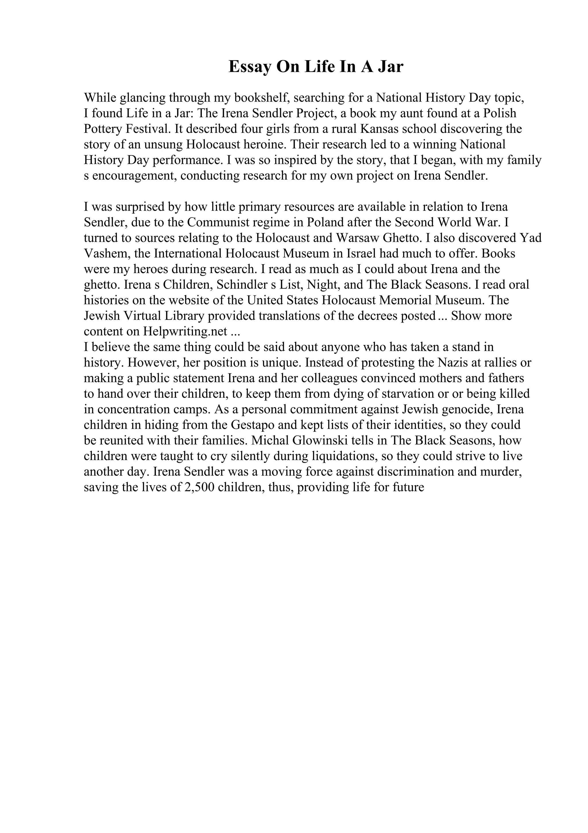 Essay On Life In A Jar
While glancing through my bookshelf, searching for a National History Day topic,
I found Life in a Jar: The Irena Sendler Project, a book my aunt found at a Polish
Pottery Festival. It described four girls from a rural Kansas school discovering the
story of an unsung Holocaust heroine. Their research led to a winning National
History Day performance. I was so inspired by the story, that I began, with my family
s encouragement, conducting research for my own project on Irena Sendler.
I was surprised by how little primary resources are available in relation to Irena
Sendler, due to the Communist regime in Poland after the Second World War. I
turned to sources relating to the Holocaust and Warsaw Ghetto. I also discovered Yad
Vashem, the International Holocaust Museum in Israel had much to offer. Books
were my heroes during research. I read as much as I could about Irena and the
ghetto. Irena s Children, Schindler s List, Night, and The Black Seasons. I read oral
histories on the website of the United States Holocaust Memorial Museum. The
Jewish Virtual Library provided translations of the decrees posted... Show more
content on Helpwriting.net ...
I believe the same thing could be said about anyone who has taken a stand in
history. However, her position is unique. Instead of protesting the Nazis at rallies or
making a public statement Irena and her colleagues convinced mothers and fathers
to hand over their children, to keep them from dying of starvation or or being killed
in concentration camps. As a personal commitment against Jewish genocide, Irena
children in hiding from the Gestapo and kept lists of their identities, so they could
be reunited with their families. Michal Glowinski tells in The Black Seasons, how
children were taught to cry silently during liquidations, so they could strive to live
another day. Irena Sendler was a moving force against discrimination and murder,
saving the lives of 2,500 children, thus, providing life for future
 