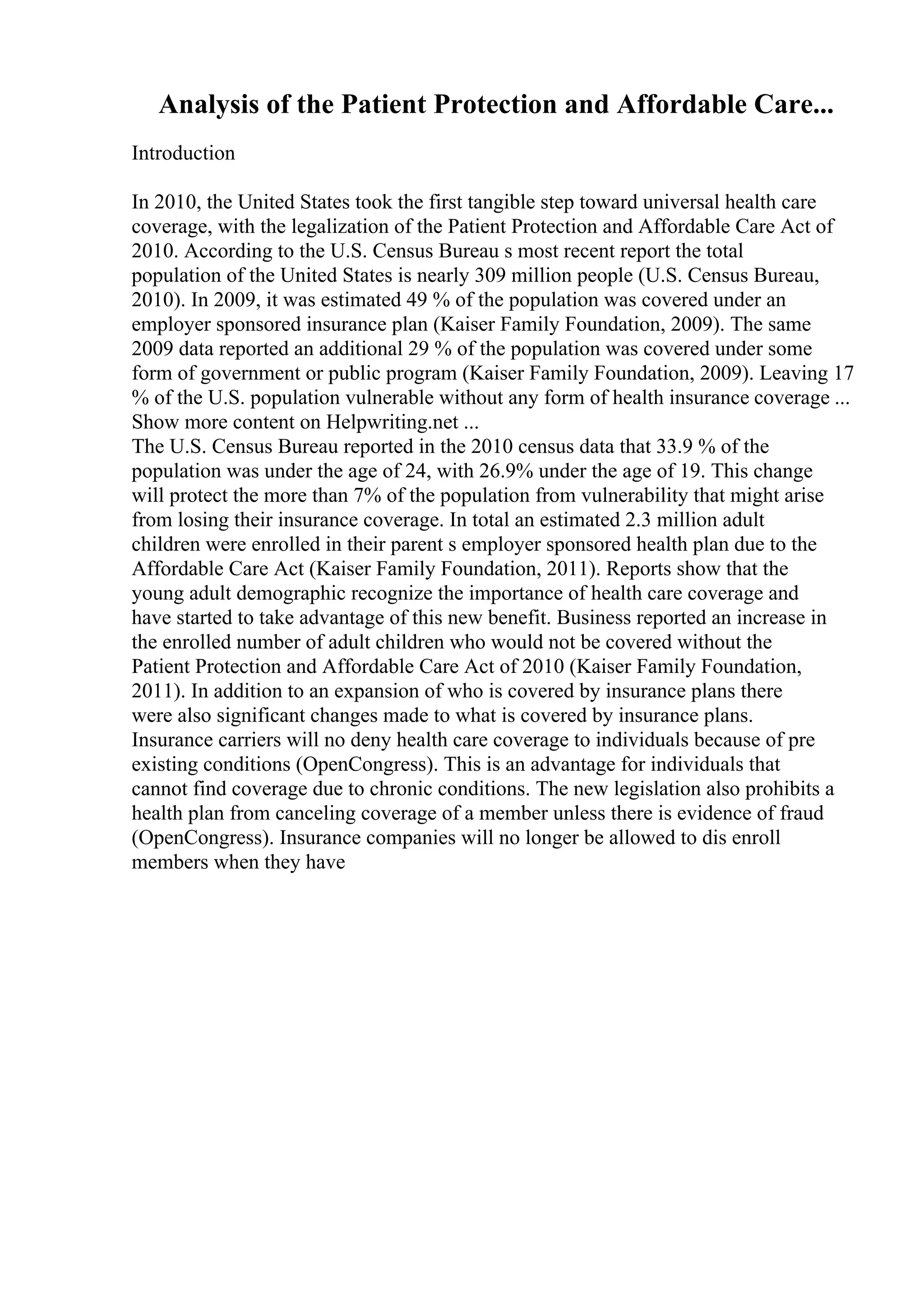 Analysis of the Patient Protection and Affordable Care...
Introduction
In 2010, the United States took the first tangible step toward universal health care
coverage, with the legalization of the Patient Protection and Affordable Care Act of
2010. According to the U.S. Census Bureau s most recent report the total
population of the United States is nearly 309 million people (U.S. Census Bureau,
2010). In 2009, it was estimated 49 % of the population was covered under an
employer sponsored insurance plan (Kaiser Family Foundation, 2009). The same
2009 data reported an additional 29 % of the population was covered under some
form of government or public program (Kaiser Family Foundation, 2009). Leaving 17
% of the U.S. population vulnerable without any form of health insurance coverage ...
Show more content on Helpwriting.net ...
The U.S. Census Bureau reported in the 2010 census data that 33.9 % of the
population was under the age of 24, with 26.9% under the age of 19. This change
will protect the more than 7% of the population from vulnerability that might arise
from losing their insurance coverage. In total an estimated 2.3 million adult
children were enrolled in their parent s employer sponsored health plan due to the
Affordable Care Act (Kaiser Family Foundation, 2011). Reports show that the
young adult demographic recognize the importance of health care coverage and
have started to take advantage of this new benefit. Business reported an increase in
the enrolled number of adult children who would not be covered without the
Patient Protection and Affordable Care Act of 2010 (Kaiser Family Foundation,
2011). In addition to an expansion of who is covered by insurance plans there
were also significant changes made to what is covered by insurance plans.
Insurance carriers will no deny health care coverage to individuals because of pre
existing conditions (OpenCongress). This is an advantage for individuals that
cannot find coverage due to chronic conditions. The new legislation also prohibits a
health plan from canceling coverage of a member unless there is evidence of fraud
(OpenCongress). Insurance companies will no longer be allowed to dis enroll
members when they have
 