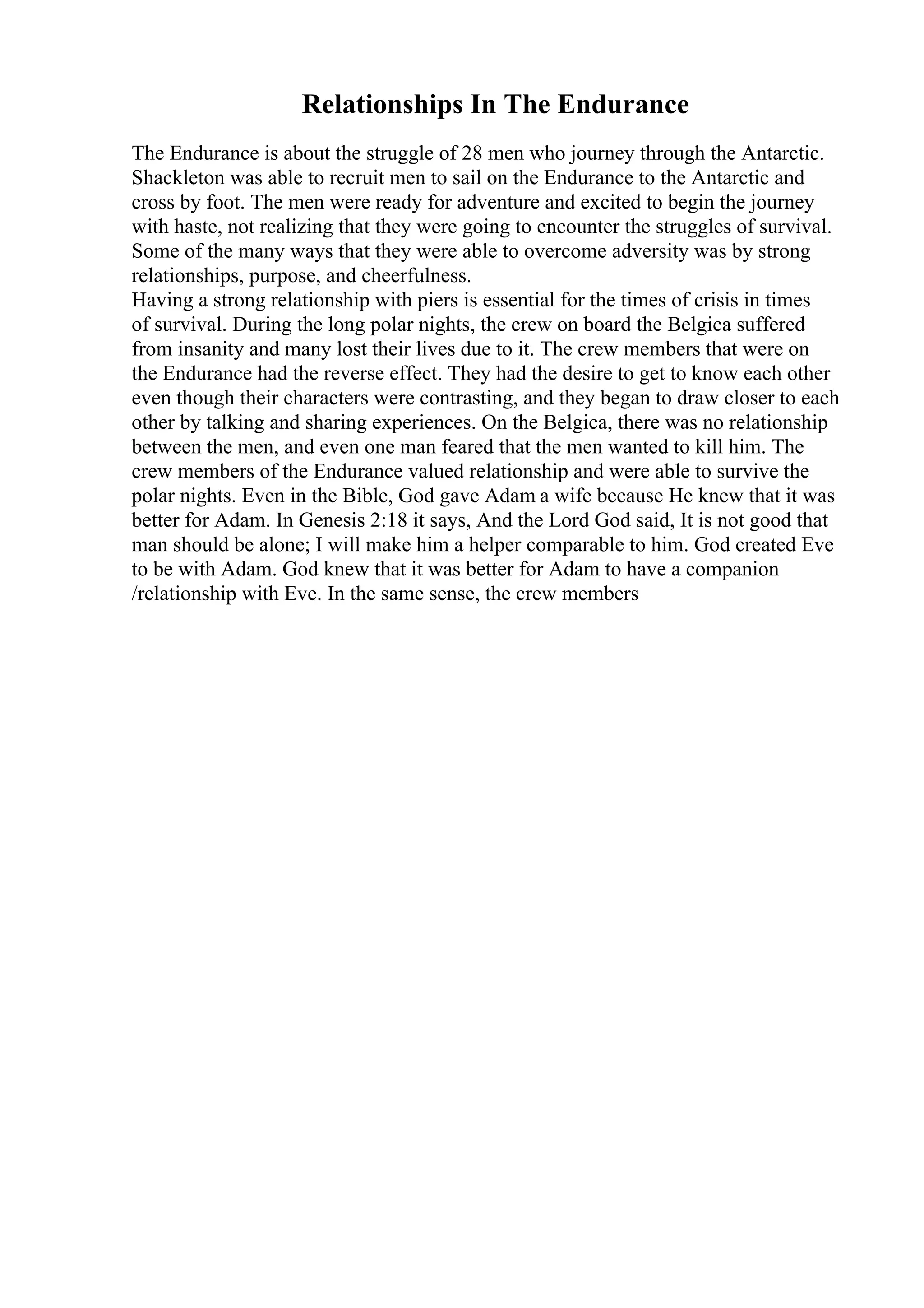 Relationships In The Endurance
The Endurance is about the struggle of 28 men who journey through the Antarctic.
Shackleton was able to recruit men to sail on the Endurance to the Antarctic and
cross by foot. The men were ready for adventure and excited to begin the journey
with haste, not realizing that they were going to encounter the struggles of survival.
Some of the many ways that they were able to overcome adversity was by strong
relationships, purpose, and cheerfulness.
Having a strong relationship with piers is essential for the times of crisis in times
of survival. During the long polar nights, the crew on board the Belgica suffered
from insanity and many lost their lives due to it. The crew members that were on
the Endurance had the reverse effect. They had the desire to get to know each other
even though their characters were contrasting, and they began to draw closer to each
other by talking and sharing experiences. On the Belgica, there was no relationship
between the men, and even one man feared that the men wanted to kill him. The
crew members of the Endurance valued relationship and were able to survive the
polar nights. Even in the Bible, God gave Adam a wife because He knew that it was
better for Adam. In Genesis 2:18 it says, And the Lord God said, It is not good that
man should be alone; I will make him a helper comparable to him. God created Eve
to be with Adam. God knew that it was better for Adam to have a companion
/relationship with Eve. In the same sense, the crew members
 