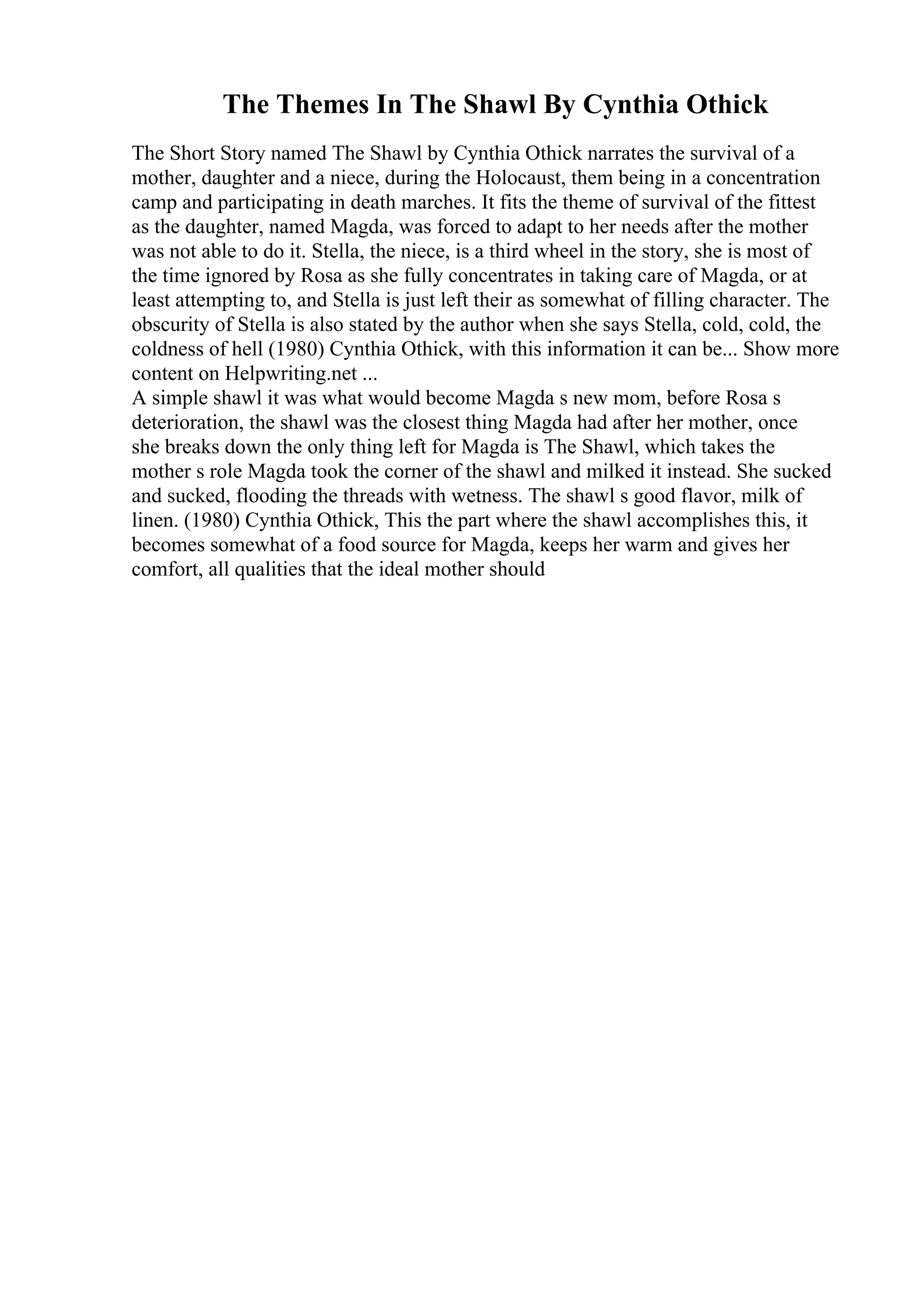 The Themes In The Shawl By Cynthia Othick
The Short Story named The Shawl by Cynthia Othick narrates the survival of a
mother, daughter and a niece, during the Holocaust, them being in a concentration
camp and participating in death marches. It fits the theme of survival of the fittest
as the daughter, named Magda, was forced to adapt to her needs after the mother
was not able to do it. Stella, the niece, is a third wheel in the story, she is most of
the time ignored by Rosa as she fully concentrates in taking care of Magda, or at
least attempting to, and Stella is just left their as somewhat of filling character. The
obscurity of Stella is also stated by the author when she says Stella, cold, cold, the
coldness of hell (1980) Cynthia Othick, with this information it can be... Show more
content on Helpwriting.net ...
A simple shawl it was what would become Magda s new mom, before Rosa s
deterioration, the shawl was the closest thing Magda had after her mother, once
she breaks down the only thing left for Magda is The Shawl, which takes the
mother s role Magda took the corner of the shawl and milked it instead. She sucked
and sucked, flooding the threads with wetness. The shawl s good flavor, milk of
linen. (1980) Cynthia Othick, This the part where the shawl accomplishes this, it
becomes somewhat of a food source for Magda, keeps her warm and gives her
comfort, all qualities that the ideal mother should
 