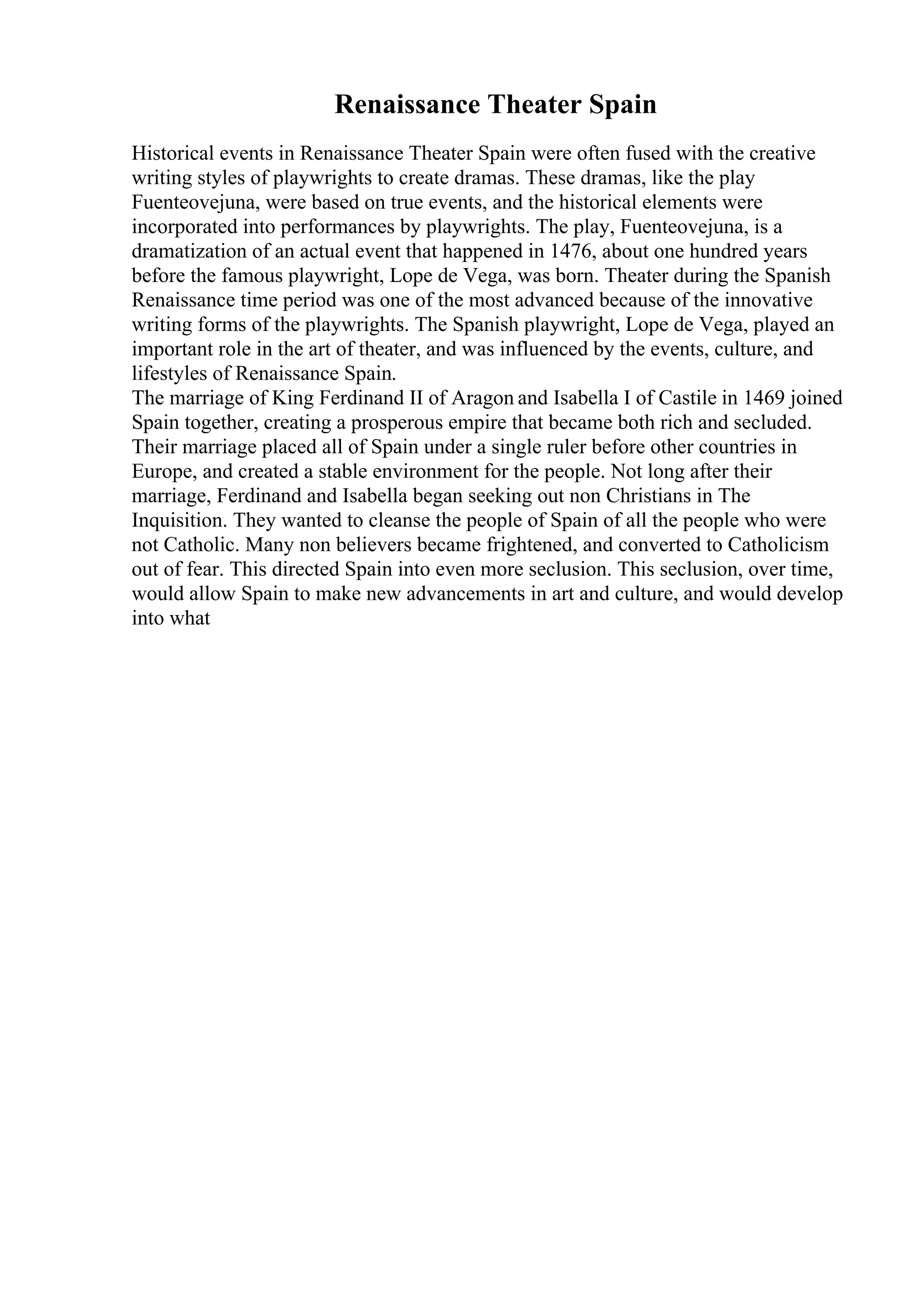 Renaissance Theater Spain
Historical events in Renaissance Theater Spain were often fused with the creative
writing styles of playwrights to create dramas. These dramas, like the play
Fuenteovejuna, were based on true events, and the historical elements were
incorporated into performances by playwrights. The play, Fuenteovejuna, is a
dramatization of an actual event that happened in 1476, about one hundred years
before the famous playwright, Lope de Vega, was born. Theater during the Spanish
Renaissance time period was one of the most advanced because of the innovative
writing forms of the playwrights. The Spanish playwright, Lope de Vega, played an
important role in the art of theater, and was influenced by the events, culture, and
lifestyles of Renaissance Spain.
The marriage of King Ferdinand II of Aragon and Isabella I of Castile in 1469 joined
Spain together, creating a prosperous empire that became both rich and secluded.
Their marriage placed all of Spain under a single ruler before other countries in
Europe, and created a stable environment for the people. Not long after their
marriage, Ferdinand and Isabella began seeking out non Christians in The
Inquisition. They wanted to cleanse the people of Spain of all the people who were
not Catholic. Many non believers became frightened, and converted to Catholicism
out of fear. This directed Spain into even more seclusion. This seclusion, over time,
would allow Spain to make new advancements in art and culture, and would develop
into what
 