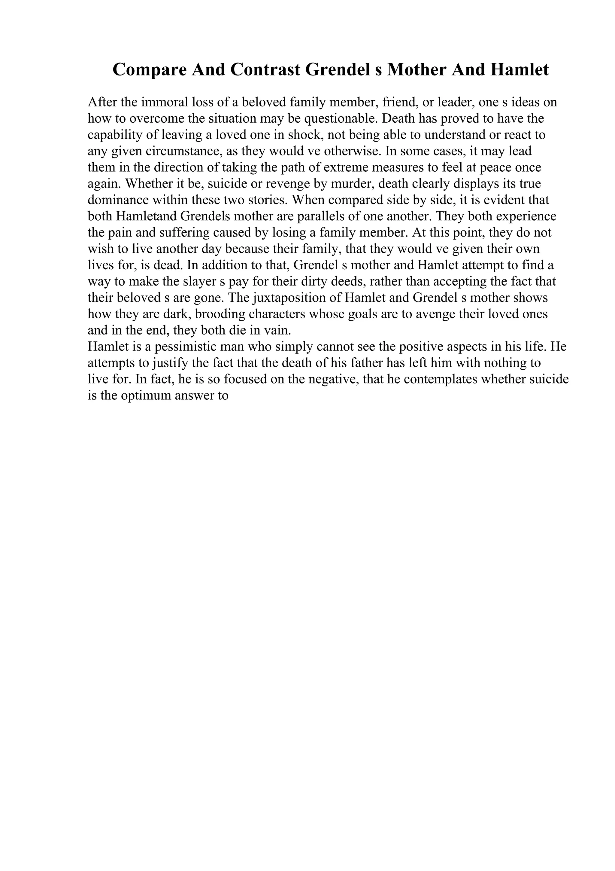 Compare And Contrast Grendel s Mother And Hamlet
After the immoral loss of a beloved family member, friend, or leader, one s ideas on
how to overcome the situation may be questionable. Death has proved to have the
capability of leaving a loved one in shock, not being able to understand or react to
any given circumstance, as they would ve otherwise. In some cases, it may lead
them in the direction of taking the path of extreme measures to feel at peace once
again. Whether it be, suicide or revenge by murder, death clearly displays its true
dominance within these two stories. When compared side by side, it is evident that
both Hamletand Grendels mother are parallels of one another. They both experience
the pain and suffering caused by losing a family member. At this point, they do not
wish to live another day because their family, that they would ve given their own
lives for, is dead. In addition to that, Grendel s mother and Hamlet attempt to find a
way to make the slayer s pay for their dirty deeds, rather than accepting the fact that
their beloved s are gone. The juxtaposition of Hamlet and Grendel s mother shows
how they are dark, brooding characters whose goals are to avenge their loved ones
and in the end, they both die in vain.
Hamlet is a pessimistic man who simply cannot see the positive aspects in his life. He
attempts to justify the fact that the death of his father has left him with nothing to
live for. In fact, he is so focused on the negative, that he contemplates whether suicide
is the optimum answer to
 