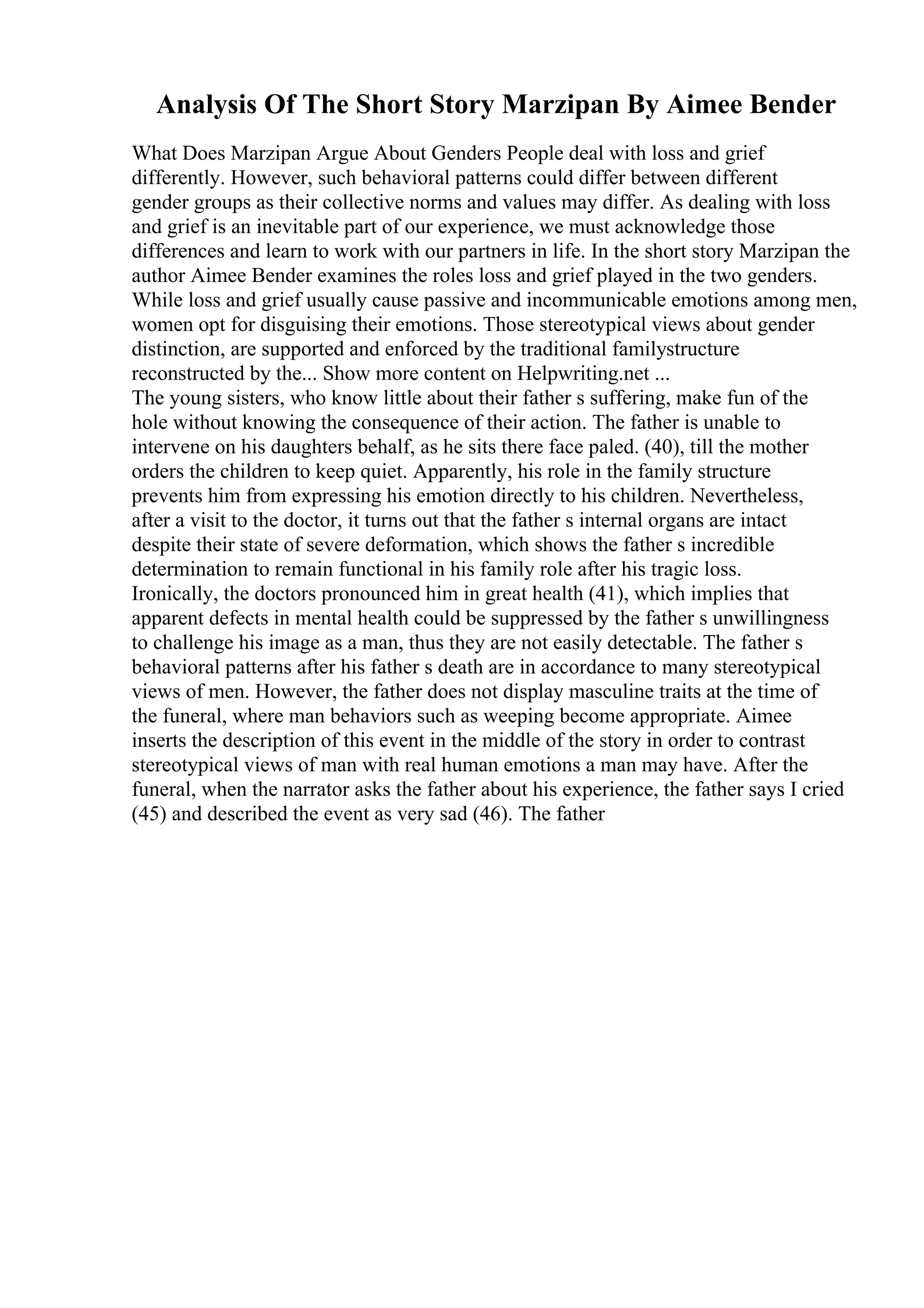 Analysis Of The Short Story Marzipan By Aimee Bender
What Does Marzipan Argue About Genders People deal with loss and grief
differently. However, such behavioral patterns could differ between different
gender groups as their collective norms and values may differ. As dealing with loss
and grief is an inevitable part of our experience, we must acknowledge those
differences and learn to work with our partners in life. In the short story Marzipan the
author Aimee Bender examines the roles loss and grief played in the two genders.
While loss and grief usually cause passive and incommunicable emotions among men,
women opt for disguising their emotions. Those stereotypical views about gender
distinction, are supported and enforced by the traditional familystructure
reconstructed by the... Show more content on Helpwriting.net ...
The young sisters, who know little about their father s suffering, make fun of the
hole without knowing the consequence of their action. The father is unable to
intervene on his daughters behalf, as he sits there face paled. (40), till the mother
orders the children to keep quiet. Apparently, his role in the family structure
prevents him from expressing his emotion directly to his children. Nevertheless,
after a visit to the doctor, it turns out that the father s internal organs are intact
despite their state of severe deformation, which shows the father s incredible
determination to remain functional in his family role after his tragic loss.
Ironically, the doctors pronounced him in great health (41), which implies that
apparent defects in mental health could be suppressed by the father s unwillingness
to challenge his image as a man, thus they are not easily detectable. The father s
behavioral patterns after his father s death are in accordance to many stereotypical
views of men. However, the father does not display masculine traits at the time of
the funeral, where man behaviors such as weeping become appropriate. Aimee
inserts the description of this event in the middle of the story in order to contrast
stereotypical views of man with real human emotions a man may have. After the
funeral, when the narrator asks the father about his experience, the father says I cried
(45) and described the event as very sad (46). The father
 