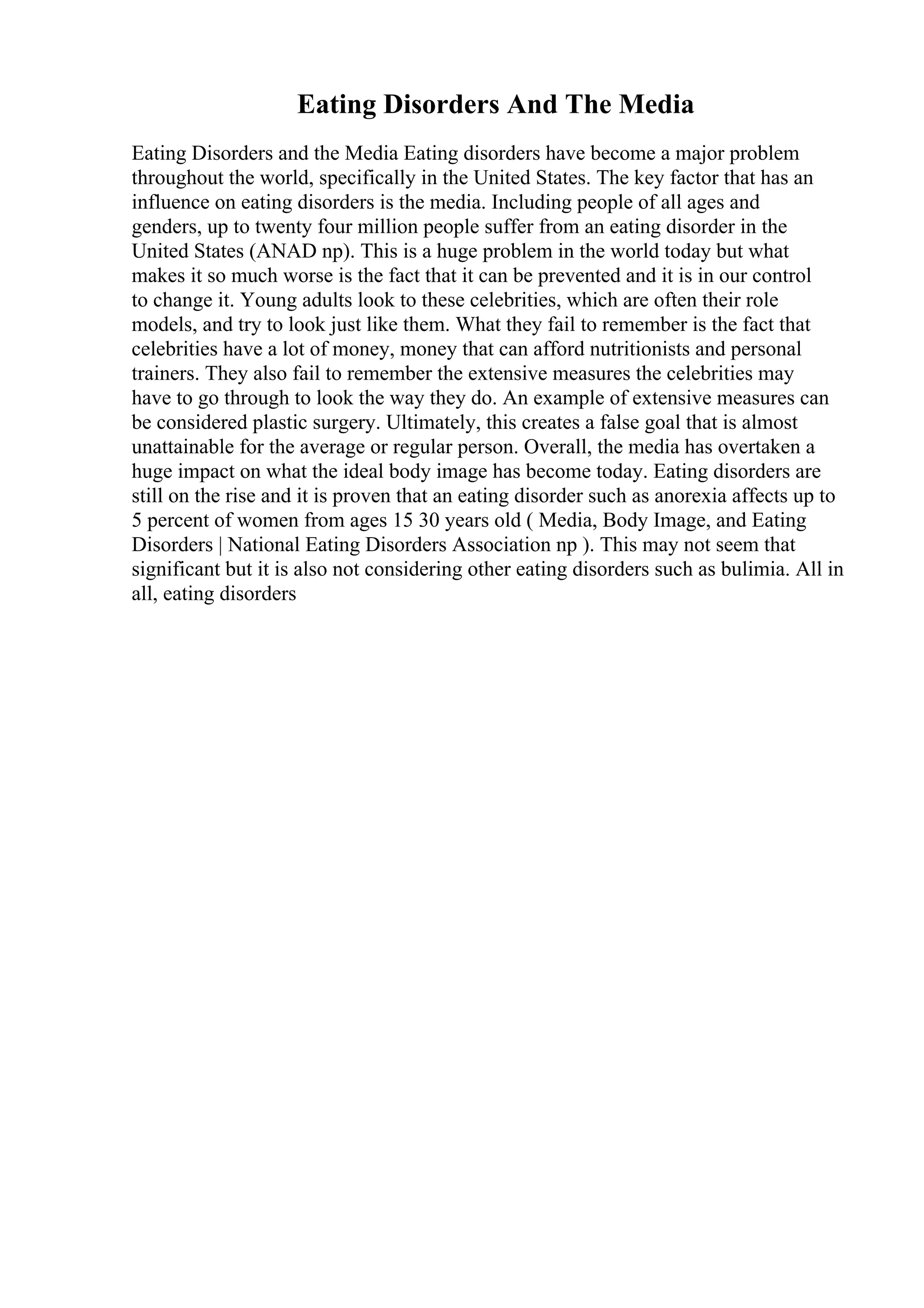 Eating Disorders And The Media
Eating Disorders and the Media Eating disorders have become a major problem
throughout the world, specifically in the United States. The key factor that has an
influence on eating disorders is the media. Including people of all ages and
genders, up to twenty four million people suffer from an eating disorder in the
United States (ANAD np). This is a huge problem in the world today but what
makes it so much worse is the fact that it can be prevented and it is in our control
to change it. Young adults look to these celebrities, which are often their role
models, and try to look just like them. What they fail to remember is the fact that
celebrities have a lot of money, money that can afford nutritionists and personal
trainers. They also fail to remember the extensive measures the celebrities may
have to go through to look the way they do. An example of extensive measures can
be considered plastic surgery. Ultimately, this creates a false goal that is almost
unattainable for the average or regular person. Overall, the media has overtaken a
huge impact on what the ideal body image has become today. Eating disorders are
still on the rise and it is proven that an eating disorder such as anorexia affects up to
5 percent of women from ages 15 30 years old ( Media, Body Image, and Eating
Disorders | National Eating Disorders Association np ). This may not seem that
significant but it is also not considering other eating disorders such as bulimia. All in
all, eating disorders
 