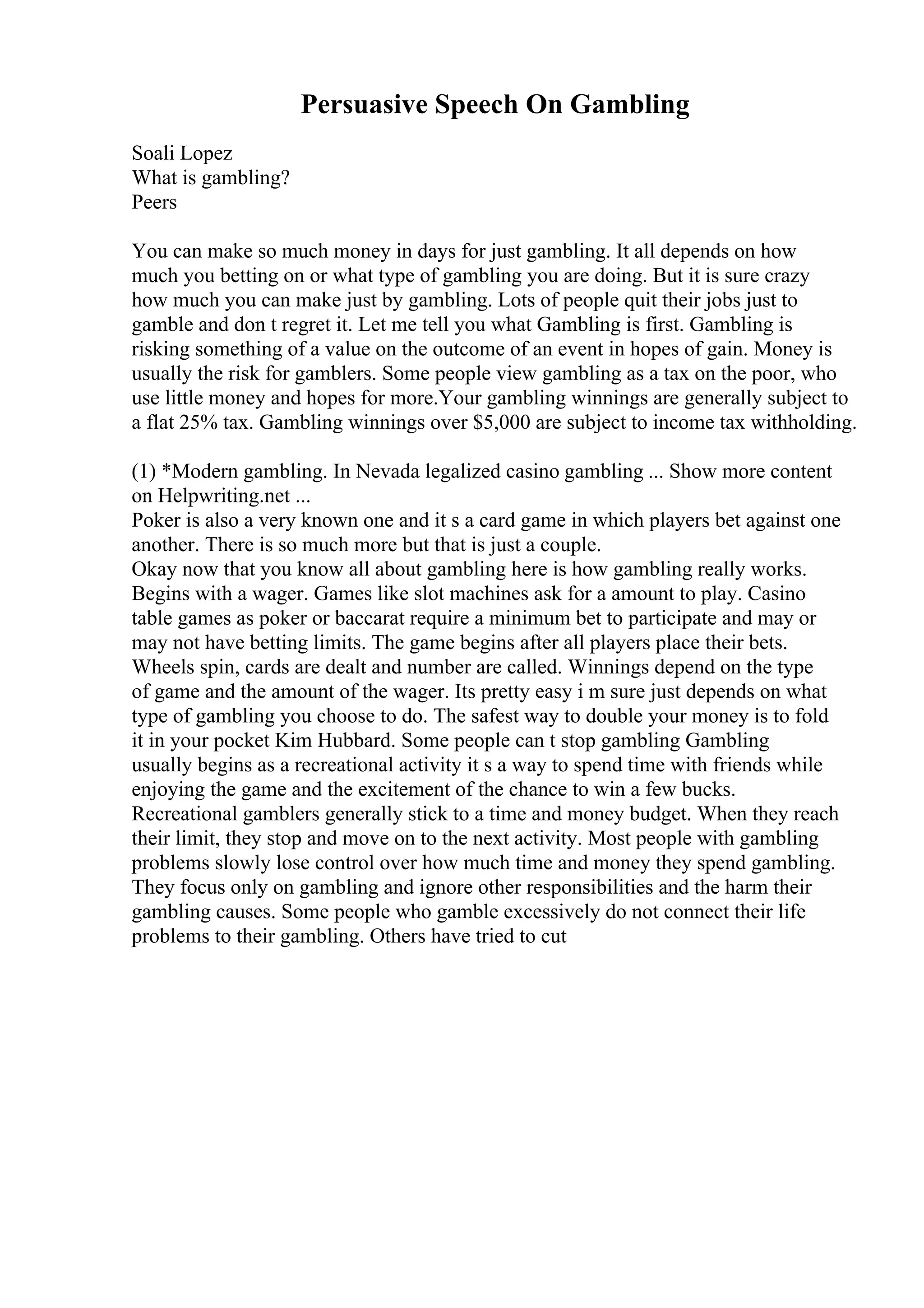 Persuasive Speech On Gambling
Soali Lopez
What is gambling?
Peers
You can make so much money in days for just gambling. It all depends on how
much you betting on or what type of gambling you are doing. But it is sure crazy
how much you can make just by gambling. Lots of people quit their jobs just to
gamble and don t regret it. Let me tell you what Gambling is first. Gambling is
risking something of a value on the outcome of an event in hopes of gain. Money is
usually the risk for gamblers. Some people view gambling as a tax on the poor, who
use little money and hopes for more.Your gambling winnings are generally subject to
a flat 25% tax. Gambling winnings over $5,000 are subject to income tax withholding.
(1) *Modern gambling. In Nevada legalized casino gambling ... Show more content
on Helpwriting.net ...
Poker is also a very known one and it s a card game in which players bet against one
another. There is so much more but that is just a couple.
Okay now that you know all about gambling here is how gambling really works.
Begins with a wager. Games like slot machines ask for a amount to play. Casino
table games as poker or baccarat require a minimum bet to participate and may or
may not have betting limits. The game begins after all players place their bets.
Wheels spin, cards are dealt and number are called. Winnings depend on the type
of game and the amount of the wager. Its pretty easy i m sure just depends on what
type of gambling you choose to do. The safest way to double your money is to fold
it in your pocket Kim Hubbard. Some people can t stop gambling Gambling
usually begins as a recreational activity it s a way to spend time with friends while
enjoying the game and the excitement of the chance to win a few bucks.
Recreational gamblers generally stick to a time and money budget. When they reach
their limit, they stop and move on to the next activity. Most people with gambling
problems slowly lose control over how much time and money they spend gambling.
They focus only on gambling and ignore other responsibilities and the harm their
gambling causes. Some people who gamble excessively do not connect their life
problems to their gambling. Others have tried to cut
 