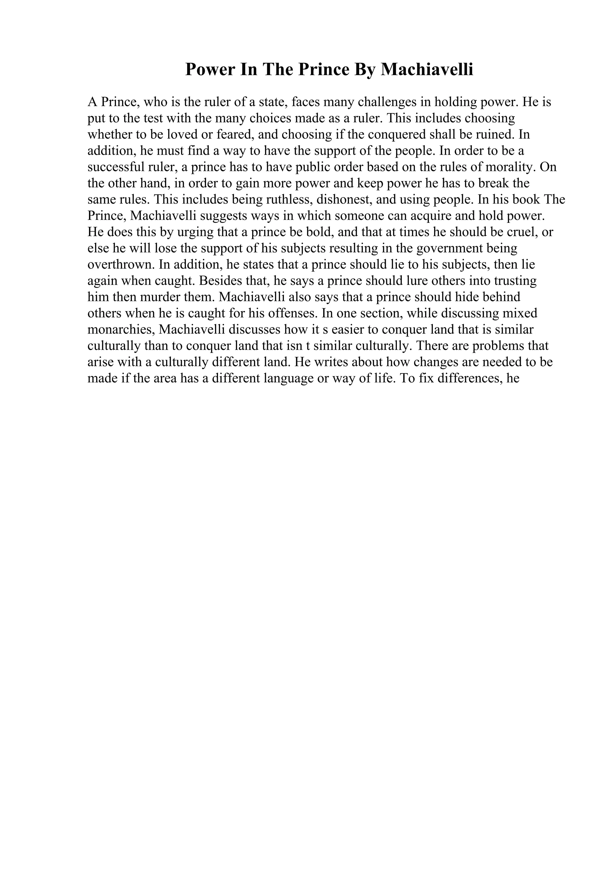 Power In The Prince By Machiavelli
A Prince, who is the ruler of a state, faces many challenges in holding power. He is
put to the test with the many choices made as a ruler. This includes choosing
whether to be loved or feared, and choosing if the conquered shall be ruined. In
addition, he must find a way to have the support of the people. In order to be a
successful ruler, a prince has to have public order based on the rules of morality. On
the other hand, in order to gain more power and keep power he has to break the
same rules. This includes being ruthless, dishonest, and using people. In his book The
Prince, Machiavelli suggests ways in which someone can acquire and hold power.
He does this by urging that a prince be bold, and that at times he should be cruel, or
else he will lose the support of his subjects resulting in the government being
overthrown. In addition, he states that a prince should lie to his subjects, then lie
again when caught. Besides that, he says a prince should lure others into trusting
him then murder them. Machiavelli also says that a prince should hide behind
others when he is caught for his offenses. In one section, while discussing mixed
monarchies, Machiavelli discusses how it s easier to conquer land that is similar
culturally than to conquer land that isn t similar culturally. There are problems that
arise with a culturally different land. He writes about how changes are needed to be
made if the area has a different language or way of life. To fix differences, he
 