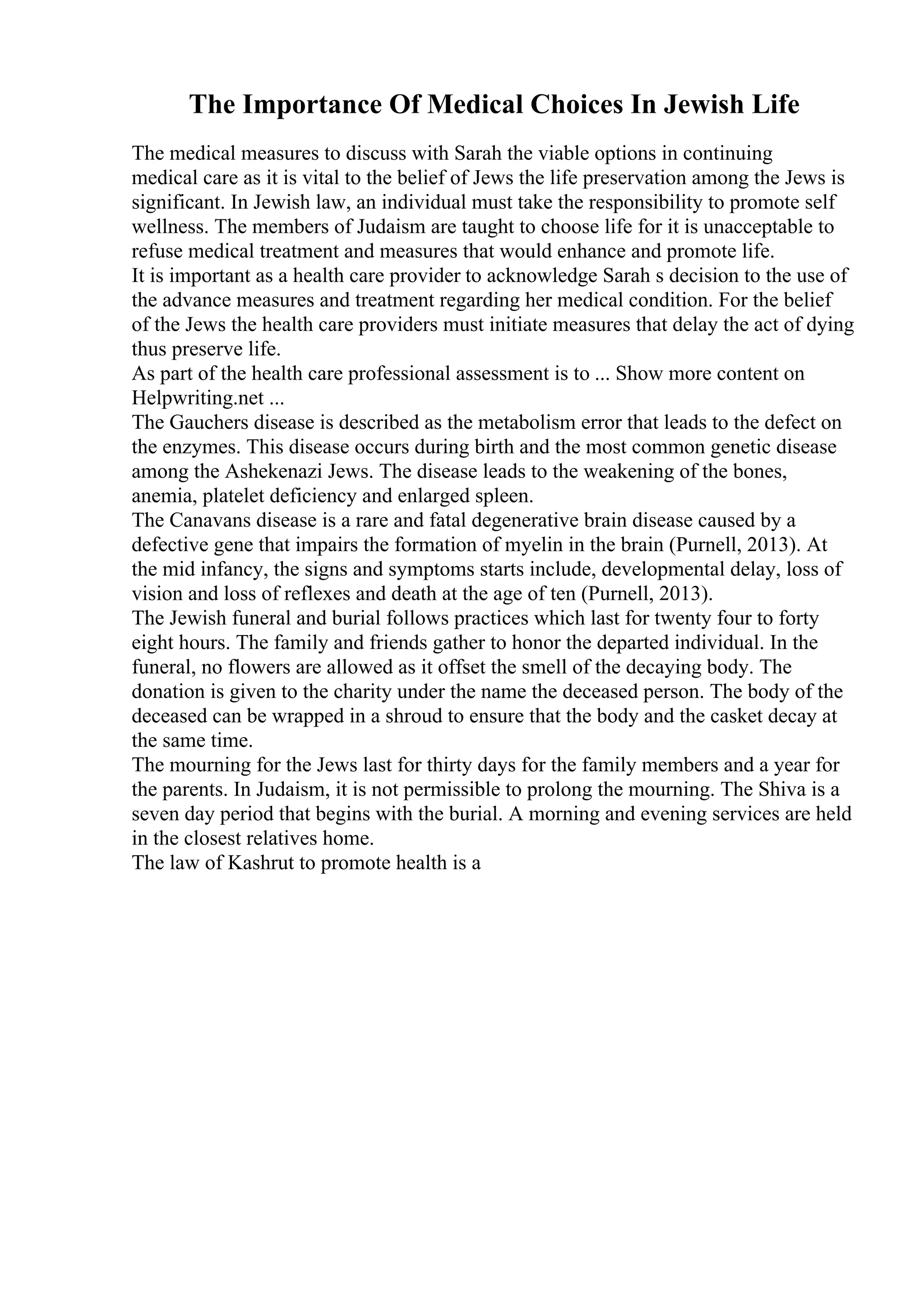 The Importance Of Medical Choices In Jewish Life
The medical measures to discuss with Sarah the viable options in continuing
medical care as it is vital to the belief of Jews the life preservation among the Jews is
significant. In Jewish law, an individual must take the responsibility to promote self
wellness. The members of Judaism are taught to choose life for it is unacceptable to
refuse medical treatment and measures that would enhance and promote life.
It is important as a health care provider to acknowledge Sarah s decision to the use of
the advance measures and treatment regarding her medical condition. For the belief
of the Jews the health care providers must initiate measures that delay the act of dying
thus preserve life.
As part of the health care professional assessment is to ... Show more content on
Helpwriting.net ...
The Gauchers disease is described as the metabolism error that leads to the defect on
the enzymes. This disease occurs during birth and the most common genetic disease
among the Ashekenazi Jews. The disease leads to the weakening of the bones,
anemia, platelet deficiency and enlarged spleen.
The Canavans disease is a rare and fatal degenerative brain disease caused by a
defective gene that impairs the formation of myelin in the brain (Purnell, 2013). At
the mid infancy, the signs and symptoms starts include, developmental delay, loss of
vision and loss of reflexes and death at the age of ten (Purnell, 2013).
The Jewish funeral and burial follows practices which last for twenty four to forty
eight hours. The family and friends gather to honor the departed individual. In the
funeral, no flowers are allowed as it offset the smell of the decaying body. The
donation is given to the charity under the name the deceased person. The body of the
deceased can be wrapped in a shroud to ensure that the body and the casket decay at
the same time.
The mourning for the Jews last for thirty days for the family members and a year for
the parents. In Judaism, it is not permissible to prolong the mourning. The Shiva is a
seven day period that begins with the burial. A morning and evening services are held
in the closest relatives home.
The law of Kashrut to promote health is a
 