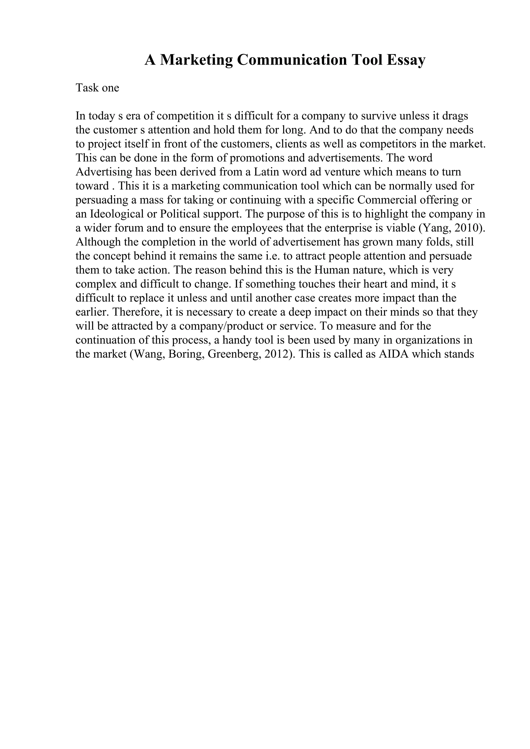 A Marketing Communication Tool Essay
Task one
In today s era of competition it s difficult for a company to survive unless it drags
the customer s attention and hold them for long. And to do that the company needs
to project itself in front of the customers, clients as well as competitors in the market.
This can be done in the form of promotions and advertisements. The word
Advertising has been derived from a Latin word ad venture which means to turn
toward . This it is a marketing communication tool which can be normally used for
persuading a mass for taking or continuing with a specific Commercial offering or
an Ideological or Political support. The purpose of this is to highlight the company in
a wider forum and to ensure the employees that the enterprise is viable (Yang, 2010).
Although the completion in the world of advertisement has grown many folds, still
the concept behind it remains the same i.e. to attract people attention and persuade
them to take action. The reason behind this is the Human nature, which is very
complex and difficult to change. If something touches their heart and mind, it s
difficult to replace it unless and until another case creates more impact than the
earlier. Therefore, it is necessary to create a deep impact on their minds so that they
will be attracted by a company/product or service. To measure and for the
continuation of this process, a handy tool is been used by many in organizations in
the market (Wang, Boring, Greenberg, 2012). This is called as AIDA which stands
 