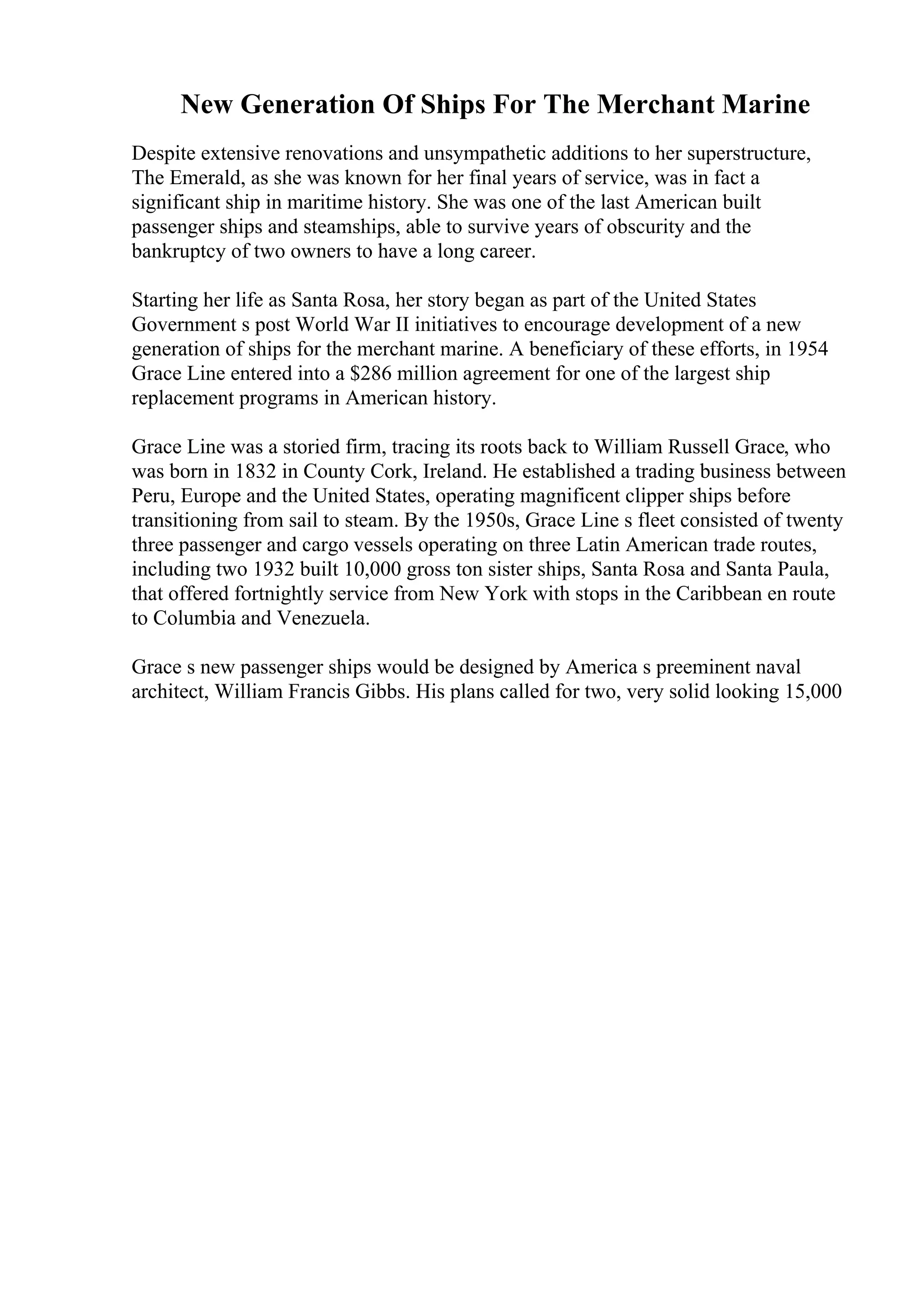 New Generation Of Ships For The Merchant Marine
Despite extensive renovations and unsympathetic additions to her superstructure,
The Emerald, as she was known for her final years of service, was in fact a
significant ship in maritime history. She was one of the last American built
passenger ships and steamships, able to survive years of obscurity and the
bankruptcy of two owners to have a long career.
Starting her life as Santa Rosa, her story began as part of the United States
Government s post World War II initiatives to encourage development of a new
generation of ships for the merchant marine. A beneficiary of these efforts, in 1954
Grace Line entered into a $286 million agreement for one of the largest ship
replacement programs in American history.
Grace Line was a storied firm, tracing its roots back to William Russell Grace, who
was born in 1832 in County Cork, Ireland. He established a trading business between
Peru, Europe and the United States, operating magnificent clipper ships before
transitioning from sail to steam. By the 1950s, Grace Line s fleet consisted of twenty
three passenger and cargo vessels operating on three Latin American trade routes,
including two 1932 built 10,000 gross ton sister ships, Santa Rosa and Santa Paula,
that offered fortnightly service from New York with stops in the Caribbean en route
to Columbia and Venezuela.
Grace s new passenger ships would be designed by America s preeminent naval
architect, William Francis Gibbs. His plans called for two, very solid looking 15,000
 