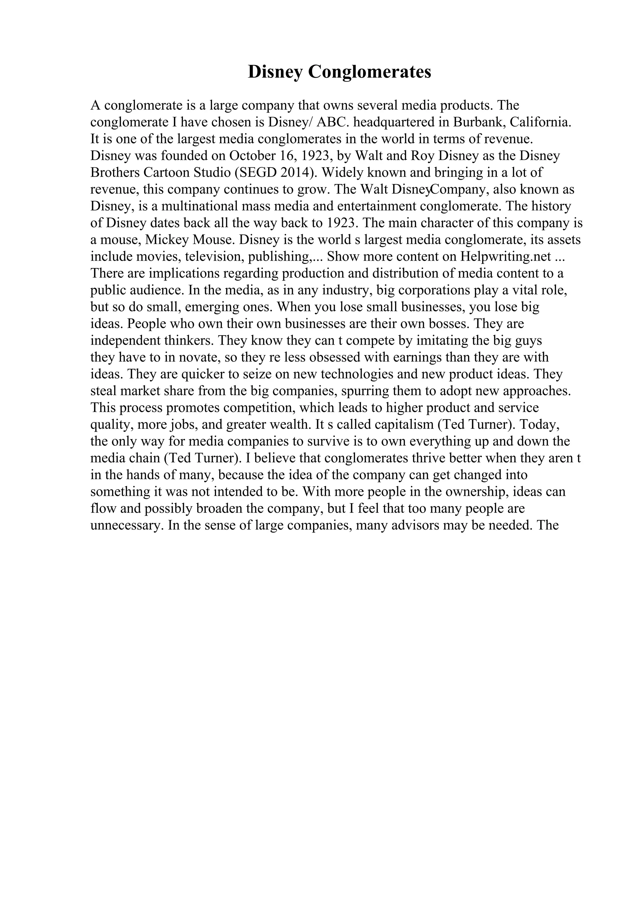 Disney Conglomerates
A conglomerate is a large company that owns several media products. The
conglomerate I have chosen is Disney/ ABC. headquartered in Burbank, California.
It is one of the largest media conglomerates in the world in terms of revenue.
Disney was founded on October 16, 1923, by Walt and Roy Disney as the Disney
Brothers Cartoon Studio (SEGD 2014). Widely known and bringing in a lot of
revenue, this company continues to grow. The Walt DisneyCompany, also known as
Disney, is a multinational mass media and entertainment conglomerate. The history
of Disney dates back all the way back to 1923. The main character of this company is
a mouse, Mickey Mouse. Disney is the world s largest media conglomerate, its assets
include movies, television, publishing,... Show more content on Helpwriting.net ...
There are implications regarding production and distribution of media content to a
public audience. In the media, as in any industry, big corporations play a vital role,
but so do small, emerging ones. When you lose small businesses, you lose big
ideas. People who own their own businesses are their own bosses. They are
independent thinkers. They know they can t compete by imitating the big guys
they have to in novate, so they re less obsessed with earnings than they are with
ideas. They are quicker to seize on new technologies and new product ideas. They
steal market share from the big companies, spurring them to adopt new approaches.
This process promotes competition, which leads to higher product and service
quality, more jobs, and greater wealth. It s called capitalism (Ted Turner). Today,
the only way for media companies to survive is to own everything up and down the
media chain (Ted Turner). I believe that conglomerates thrive better when they aren t
in the hands of many, because the idea of the company can get changed into
something it was not intended to be. With more people in the ownership, ideas can
flow and possibly broaden the company, but I feel that too many people are
unnecessary. In the sense of large companies, many advisors may be needed. The
 