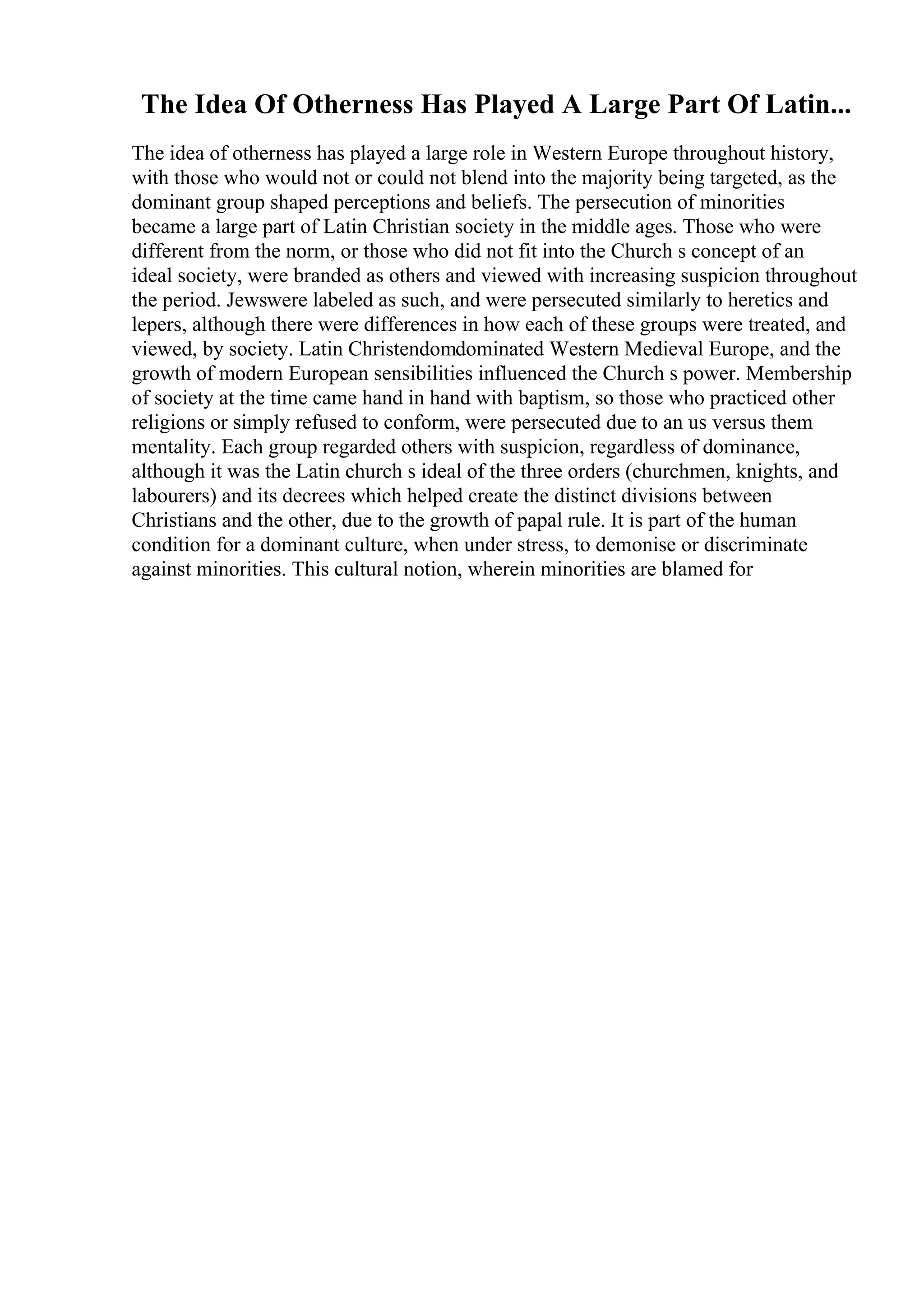 The Idea Of Otherness Has Played A Large Part Of Latin...
The idea of otherness has played a large role in Western Europe throughout history,
with those who would not or could not blend into the majority being targeted, as the
dominant group shaped perceptions and beliefs. The persecution of minorities
became a large part of Latin Christian society in the middle ages. Those who were
different from the norm, or those who did not fit into the Church s concept of an
ideal society, were branded as others and viewed with increasing suspicion throughout
the period. Jewswere labeled as such, and were persecuted similarly to heretics and
lepers, although there were differences in how each of these groups were treated, and
viewed, by society. Latin Christendomdominated Western Medieval Europe, and the
growth of modern European sensibilities influenced the Church s power. Membership
of society at the time came hand in hand with baptism, so those who practiced other
religions or simply refused to conform, were persecuted due to an us versus them
mentality. Each group regarded others with suspicion, regardless of dominance,
although it was the Latin church s ideal of the three orders (churchmen, knights, and
labourers) and its decrees which helped create the distinct divisions between
Christians and the other, due to the growth of papal rule. It is part of the human
condition for a dominant culture, when under stress, to demonise or discriminate
against minorities. This cultural notion, wherein minorities are blamed for
 