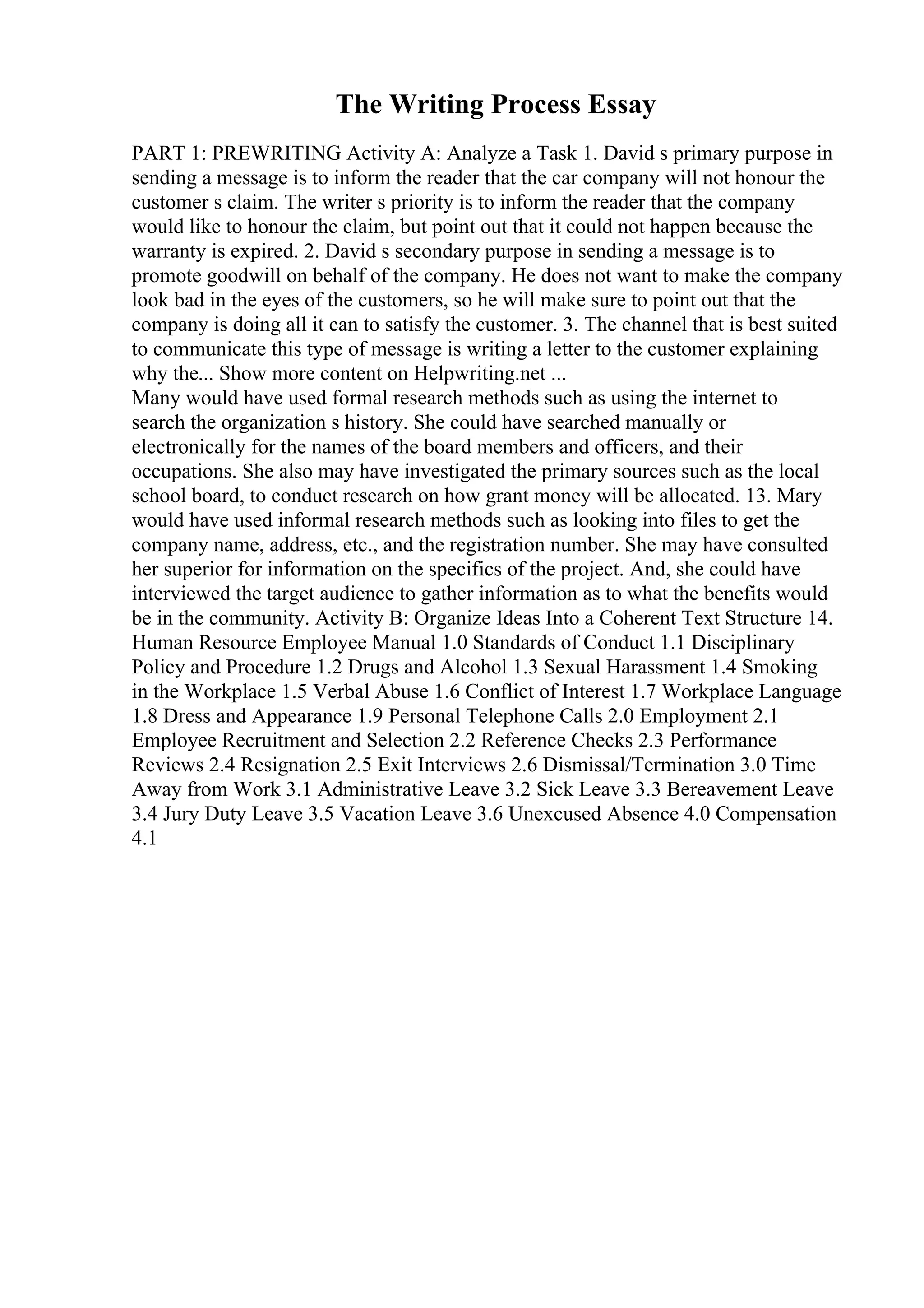The Writing Process Essay
PART 1: PREWRITING Activity A: Analyze a Task 1. David s primary purpose in
sending a message is to inform the reader that the car company will not honour the
customer s claim. The writer s priority is to inform the reader that the company
would like to honour the claim, but point out that it could not happen because the
warranty is expired. 2. David s secondary purpose in sending a message is to
promote goodwill on behalf of the company. He does not want to make the company
look bad in the eyes of the customers, so he will make sure to point out that the
company is doing all it can to satisfy the customer. 3. The channel that is best suited
to communicate this type of message is writing a letter to the customer explaining
why the... Show more content on Helpwriting.net ...
Many would have used formal research methods such as using the internet to
search the organization s history. She could have searched manually or
electronically for the names of the board members and officers, and their
occupations. She also may have investigated the primary sources such as the local
school board, to conduct research on how grant money will be allocated. 13. Mary
would have used informal research methods such as looking into files to get the
company name, address, etc., and the registration number. She may have consulted
her superior for information on the specifics of the project. And, she could have
interviewed the target audience to gather information as to what the benefits would
be in the community. Activity B: Organize Ideas Into a Coherent Text Structure 14.
Human Resource Employee Manual 1.0 Standards of Conduct 1.1 Disciplinary
Policy and Procedure 1.2 Drugs and Alcohol 1.3 Sexual Harassment 1.4 Smoking
in the Workplace 1.5 Verbal Abuse 1.6 Conflict of Interest 1.7 Workplace Language
1.8 Dress and Appearance 1.9 Personal Telephone Calls 2.0 Employment 2.1
Employee Recruitment and Selection 2.2 Reference Checks 2.3 Performance
Reviews 2.4 Resignation 2.5 Exit Interviews 2.6 Dismissal/Termination 3.0 Time
Away from Work 3.1 Administrative Leave 3.2 Sick Leave 3.3 Bereavement Leave
3.4 Jury Duty Leave 3.5 Vacation Leave 3.6 Unexcused Absence 4.0 Compensation
4.1
 