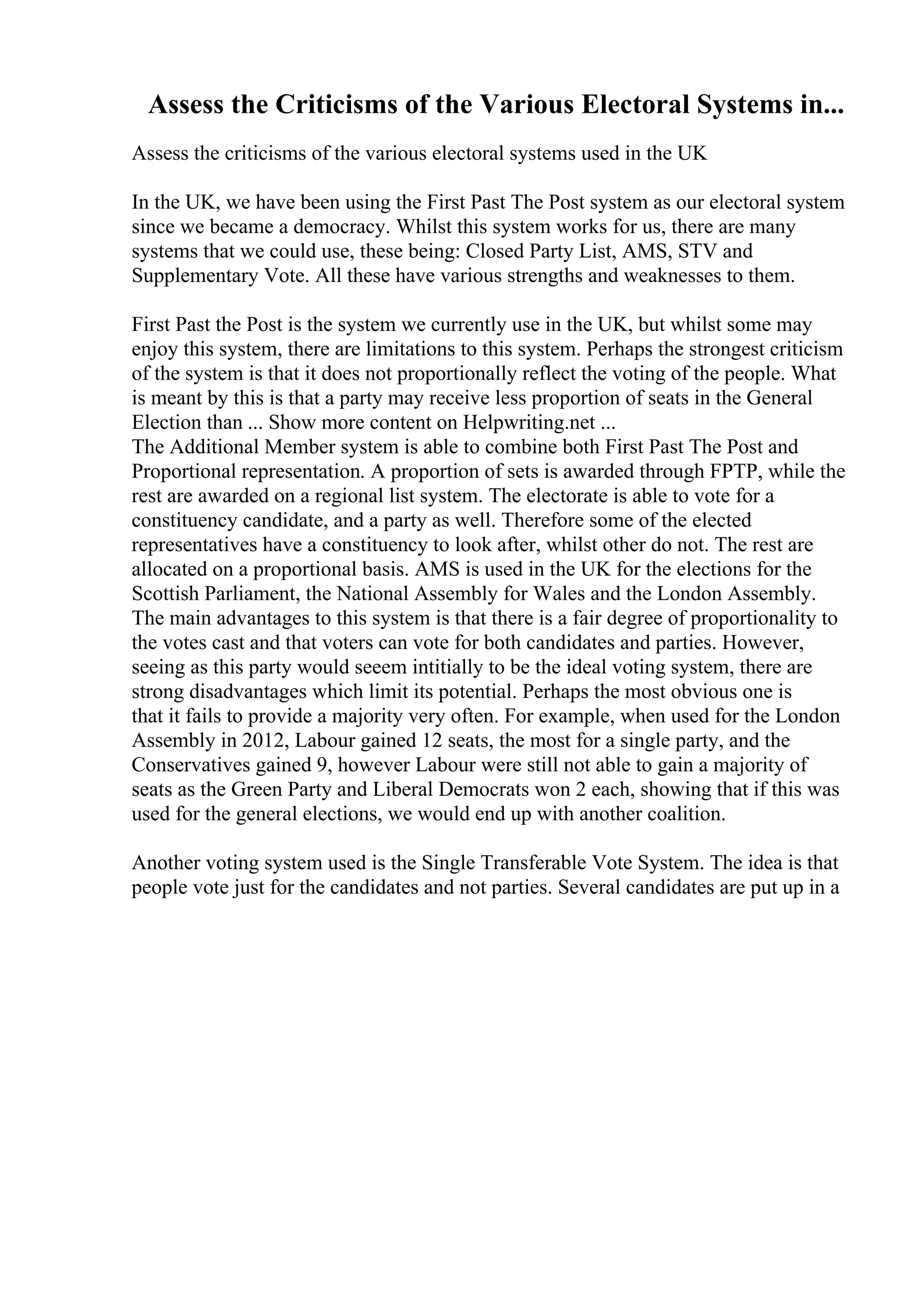 Assess the Criticisms of the Various Electoral Systems in...
Assess the criticisms of the various electoral systems used in the UK
In the UK, we have been using the First Past The Post system as our electoral system
since we became a democracy. Whilst this system works for us, there are many
systems that we could use, these being: Closed Party List, AMS, STV and
Supplementary Vote. All these have various strengths and weaknesses to them.
First Past the Post is the system we currently use in the UK, but whilst some may
enjoy this system, there are limitations to this system. Perhaps the strongest criticism
of the system is that it does not proportionally reflect the voting of the people. What
is meant by this is that a party may receive less proportion of seats in the General
Election than ... Show more content on Helpwriting.net ...
The Additional Member system is able to combine both First Past The Post and
Proportional representation. A proportion of sets is awarded through FPTP, while the
rest are awarded on a regional list system. The electorate is able to vote for a
constituency candidate, and a party as well. Therefore some of the elected
representatives have a constituency to look after, whilst other do not. The rest are
allocated on a proportional basis. AMS is used in the UK for the elections for the
Scottish Parliament, the National Assembly for Wales and the London Assembly.
The main advantages to this system is that there is a fair degree of proportionality to
the votes cast and that voters can vote for both candidates and parties. However,
seeing as this party would seeem intitially to be the ideal voting system, there are
strong disadvantages which limit its potential. Perhaps the most obvious one is
that it fails to provide a majority very often. For example, when used for the London
Assembly in 2012, Labour gained 12 seats, the most for a single party, and the
Conservatives gained 9, however Labour were still not able to gain a majority of
seats as the Green Party and Liberal Democrats won 2 each, showing that if this was
used for the general elections, we would end up with another coalition.
Another voting system used is the Single Transferable Vote System. The idea is that
people vote just for the candidates and not parties. Several candidates are put up in a
 