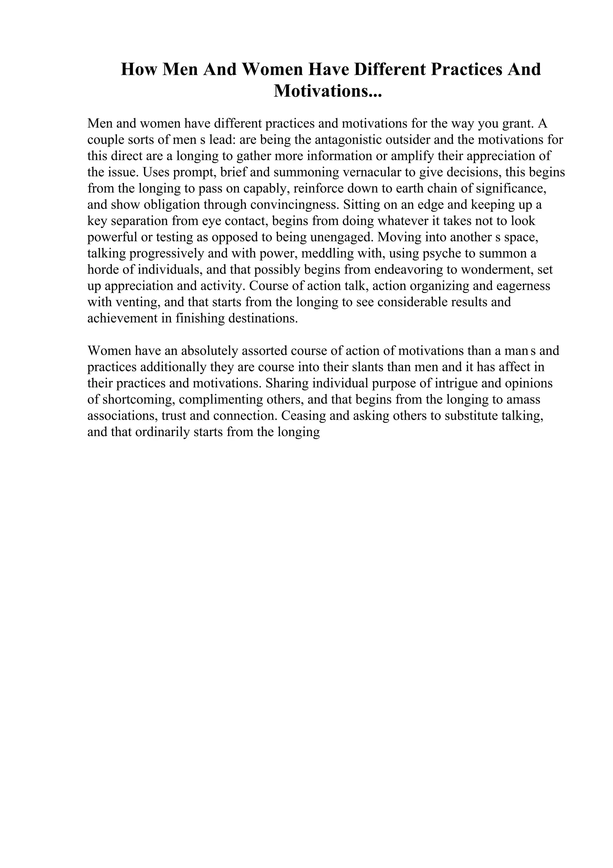 How Men And Women Have Different Practices And
Motivations...
Men and women have different practices and motivations for the way you grant. A
couple sorts of men s lead: are being the antagonistic outsider and the motivations for
this direct are a longing to gather more information or amplify their appreciation of
the issue. Uses prompt, brief and summoning vernacular to give decisions, this begins
from the longing to pass on capably, reinforce down to earth chain of significance,
and show obligation through convincingness. Sitting on an edge and keeping up a
key separation from eye contact, begins from doing whatever it takes not to look
powerful or testing as opposed to being unengaged. Moving into another s space,
talking progressively and with power, meddling with, using psyche to summon a
horde of individuals, and that possibly begins from endeavoring to wonderment, set
up appreciation and activity. Course of action talk, action organizing and eagerness
with venting, and that starts from the longing to see considerable results and
achievement in finishing destinations.
Women have an absolutely assorted course of action of motivations than a mans and
practices additionally they are course into their slants than men and it has affect in
their practices and motivations. Sharing individual purpose of intrigue and opinions
of shortcoming, complimenting others, and that begins from the longing to amass
associations, trust and connection. Ceasing and asking others to substitute talking,
and that ordinarily starts from the longing
 