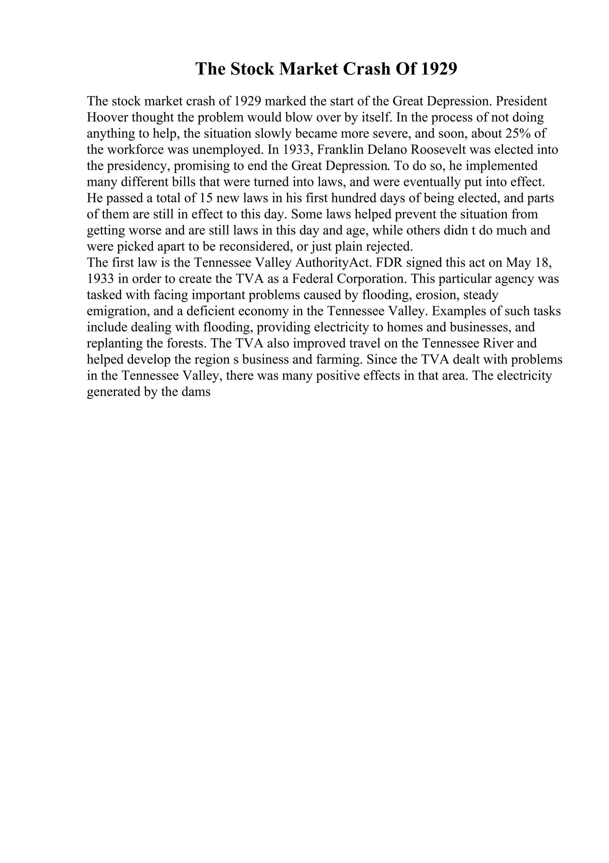 The Stock Market Crash Of 1929
The stock market crash of 1929 marked the start of the Great Depression. President
Hoover thought the problem would blow over by itself. In the process of not doing
anything to help, the situation slowly became more severe, and soon, about 25% of
the workforce was unemployed. In 1933, Franklin Delano Roosevelt was elected into
the presidency, promising to end the Great Depression. To do so, he implemented
many different bills that were turned into laws, and were eventually put into effect.
He passed a total of 15 new laws in his first hundred days of being elected, and parts
of them are still in effect to this day. Some laws helped prevent the situation from
getting worse and are still laws in this day and age, while others didn t do much and
were picked apart to be reconsidered, or just plain rejected.
The first law is the Tennessee Valley AuthorityAct. FDR signed this act on May 18,
1933 in order to create the TVA as a Federal Corporation. This particular agency was
tasked with facing important problems caused by flooding, erosion, steady
emigration, and a deficient economy in the Tennessee Valley. Examples of such tasks
include dealing with flooding, providing electricity to homes and businesses, and
replanting the forests. The TVA also improved travel on the Tennessee River and
helped develop the region s business and farming. Since the TVA dealt with problems
in the Tennessee Valley, there was many positive effects in that area. The electricity
generated by the dams
 
