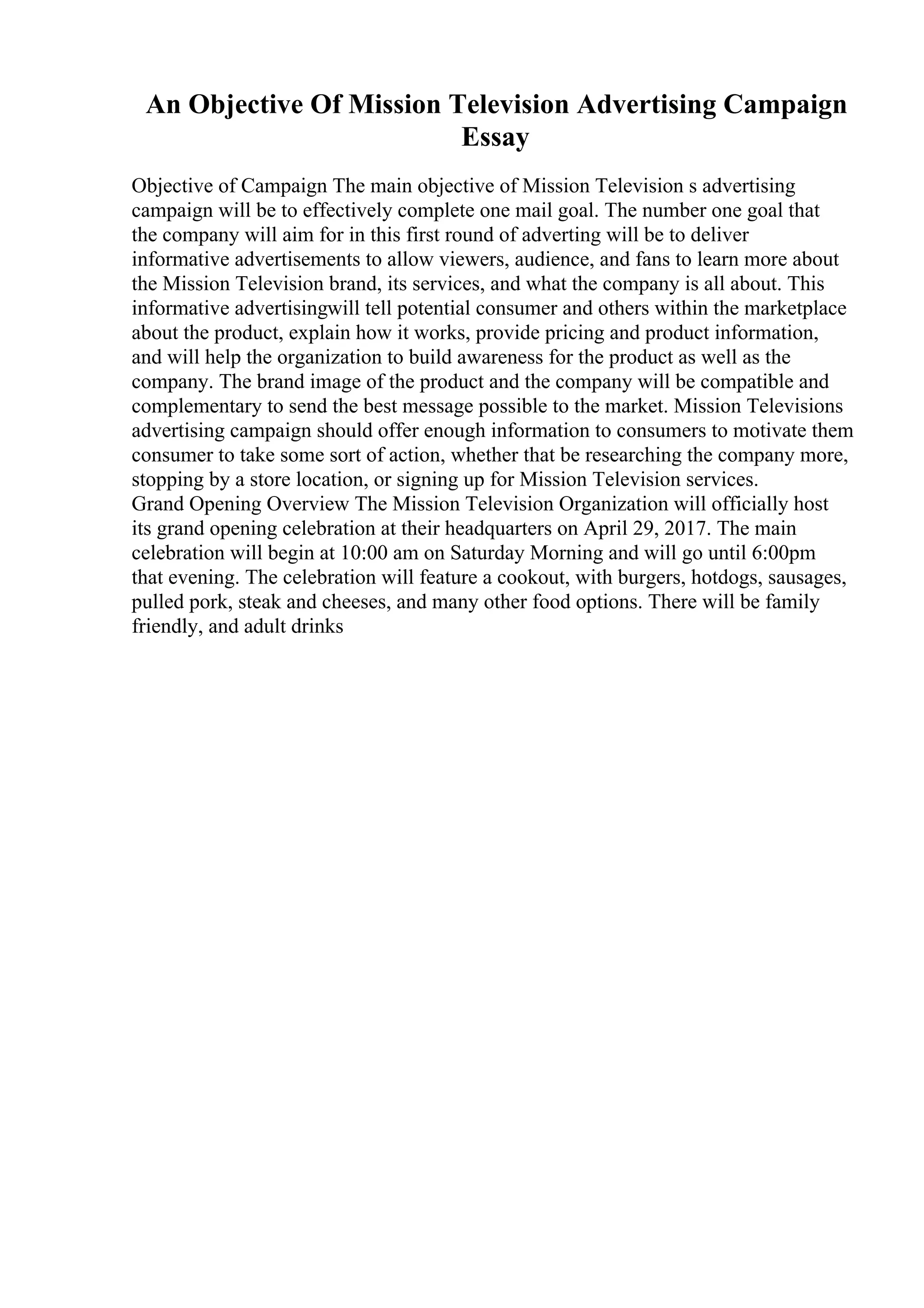 An Objective Of Mission Television Advertising Campaign
Essay
Objective of Campaign The main objective of Mission Television s advertising
campaign will be to effectively complete one mail goal. The number one goal that
the company will aim for in this first round of adverting will be to deliver
informative advertisements to allow viewers, audience, and fans to learn more about
the Mission Television brand, its services, and what the company is all about. This
informative advertisingwill tell potential consumer and others within the marketplace
about the product, explain how it works, provide pricing and product information,
and will help the organization to build awareness for the product as well as the
company. The brand image of the product and the company will be compatible and
complementary to send the best message possible to the market. Mission Televisions
advertising campaign should offer enough information to consumers to motivate them
consumer to take some sort of action, whether that be researching the company more,
stopping by a store location, or signing up for Mission Television services.
Grand Opening Overview The Mission Television Organization will officially host
its grand opening celebration at their headquarters on April 29, 2017. The main
celebration will begin at 10:00 am on Saturday Morning and will go until 6:00pm
that evening. The celebration will feature a cookout, with burgers, hotdogs, sausages,
pulled pork, steak and cheeses, and many other food options. There will be family
friendly, and adult drinks
 