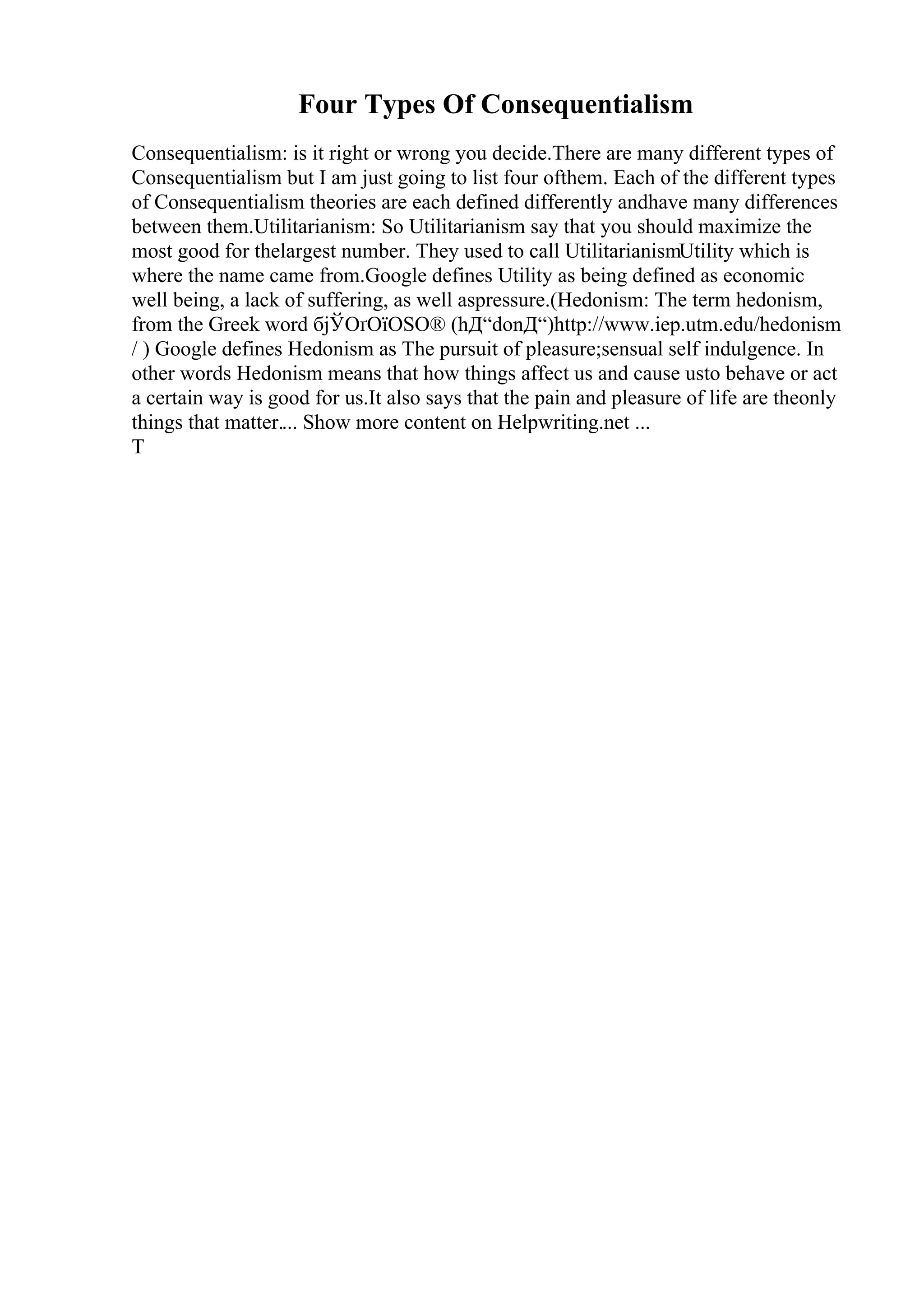 Four Types Of Consequentialism
Consequentialism: is it right or wrong you decide.There are many different types of
Consequentialism but I am just going to list four ofthem. Each of the different types
of Consequentialism theories are each defined differently andhave many differences
between them.Utilitarianism: So Utilitarianism say that you should maximize the
most good for thelargest number. They used to call UtilitarianismUtility which is
where the name came from.Google defines Utility as being defined as economic
well being, a lack of suffering, as well aspressure.(Hedonism: The term hedonism,
from the Greek word бјЎОґОїОЅО® (hД“donД“)http://www.iep.utm.edu/hedonism
/ ) Google defines Hedonism as The pursuit of pleasure;sensual self indulgence. In
other words Hedonism means that how things affect us and cause usto behave or act
a certain way is good for us.It also says that the pain and pleasure of life are theonly
things that matter.... Show more content on Helpwriting.net ...
T
 