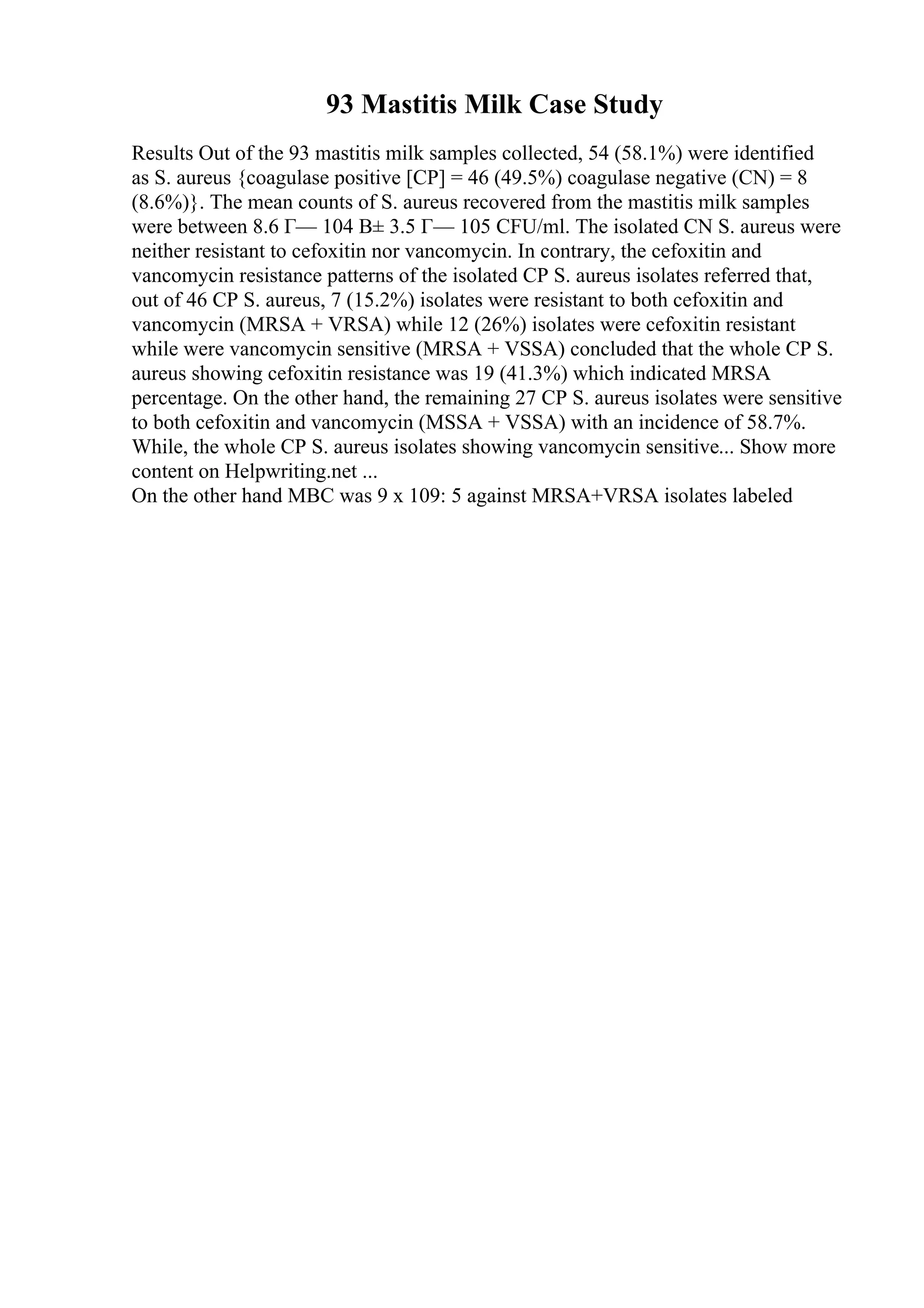 93 Mastitis Milk Case Study
Results Out of the 93 mastitis milk samples collected, 54 (58.1%) were identified
as S. aureus {coagulase positive [CP] = 46 (49.5%) coagulase negative (CN) = 8
(8.6%)}. The mean counts of S. aureus recovered from the mastitis milk samples
were between 8.6 Г— 104 В± 3.5 Г— 105 CFU/ml. The isolated CN S. aureus were
neither resistant to cefoxitin nor vancomycin. In contrary, the cefoxitin and
vancomycin resistance patterns of the isolated CP S. aureus isolates referred that,
out of 46 CP S. aureus, 7 (15.2%) isolates were resistant to both cefoxitin and
vancomycin (MRSA + VRSA) while 12 (26%) isolates were cefoxitin resistant
while were vancomycin sensitive (MRSA + VSSA) concluded that the whole CP S.
aureus showing cefoxitin resistance was 19 (41.3%) which indicated MRSA
percentage. On the other hand, the remaining 27 CP S. aureus isolates were sensitive
to both cefoxitin and vancomycin (MSSA + VSSA) with an incidence of 58.7%.
While, the whole CP S. aureus isolates showing vancomycin sensitive... Show more
content on Helpwriting.net ...
On the other hand MBC was 9 x 109: 5 against MRSA+VRSA isolates labeled
 