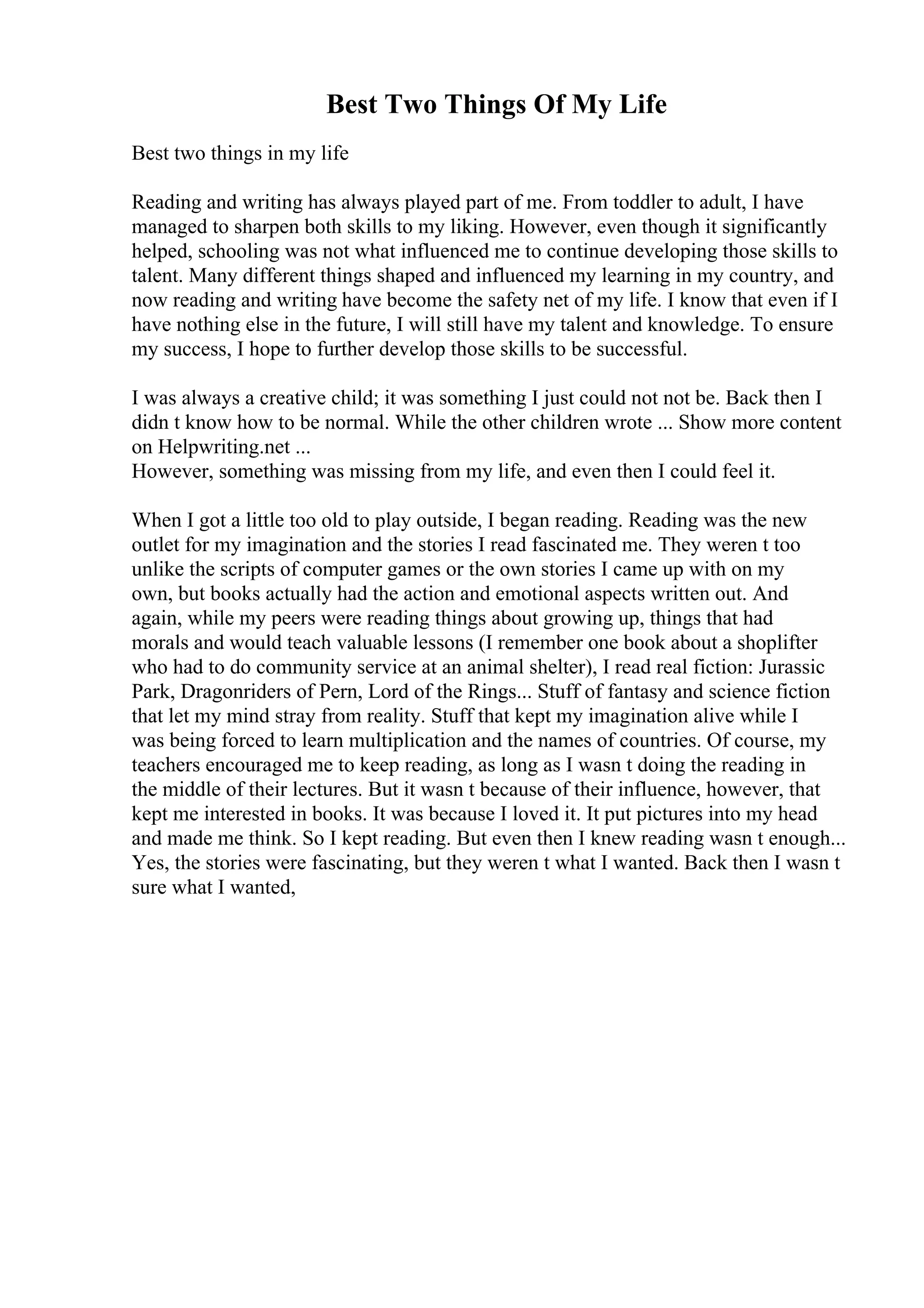 Best Two Things Of My Life
Best two things in my life
Reading and writing has always played part of me. From toddler to adult, I have
managed to sharpen both skills to my liking. However, even though it significantly
helped, schooling was not what influenced me to continue developing those skills to
talent. Many different things shaped and influenced my learning in my country, and
now reading and writing have become the safety net of my life. I know that even if I
have nothing else in the future, I will still have my talent and knowledge. To ensure
my success, I hope to further develop those skills to be successful.
I was always a creative child; it was something I just could not not be. Back then I
didn t know how to be normal. While the other children wrote ... Show more content
on Helpwriting.net ...
However, something was missing from my life, and even then I could feel it.
When I got a little too old to play outside, I began reading. Reading was the new
outlet for my imagination and the stories I read fascinated me. They weren t too
unlike the scripts of computer games or the own stories I came up with on my
own, but books actually had the action and emotional aspects written out. And
again, while my peers were reading things about growing up, things that had
morals and would teach valuable lessons (I remember one book about a shoplifter
who had to do community service at an animal shelter), I read real fiction: Jurassic
Park, Dragonriders of Pern, Lord of the Rings... Stuff of fantasy and science fiction
that let my mind stray from reality. Stuff that kept my imagination alive while I
was being forced to learn multiplication and the names of countries. Of course, my
teachers encouraged me to keep reading, as long as I wasn t doing the reading in
the middle of their lectures. But it wasn t because of their influence, however, that
kept me interested in books. It was because I loved it. It put pictures into my head
and made me think. So I kept reading. But even then I knew reading wasn t enough...
Yes, the stories were fascinating, but they weren t what I wanted. Back then I wasn t
sure what I wanted,
 